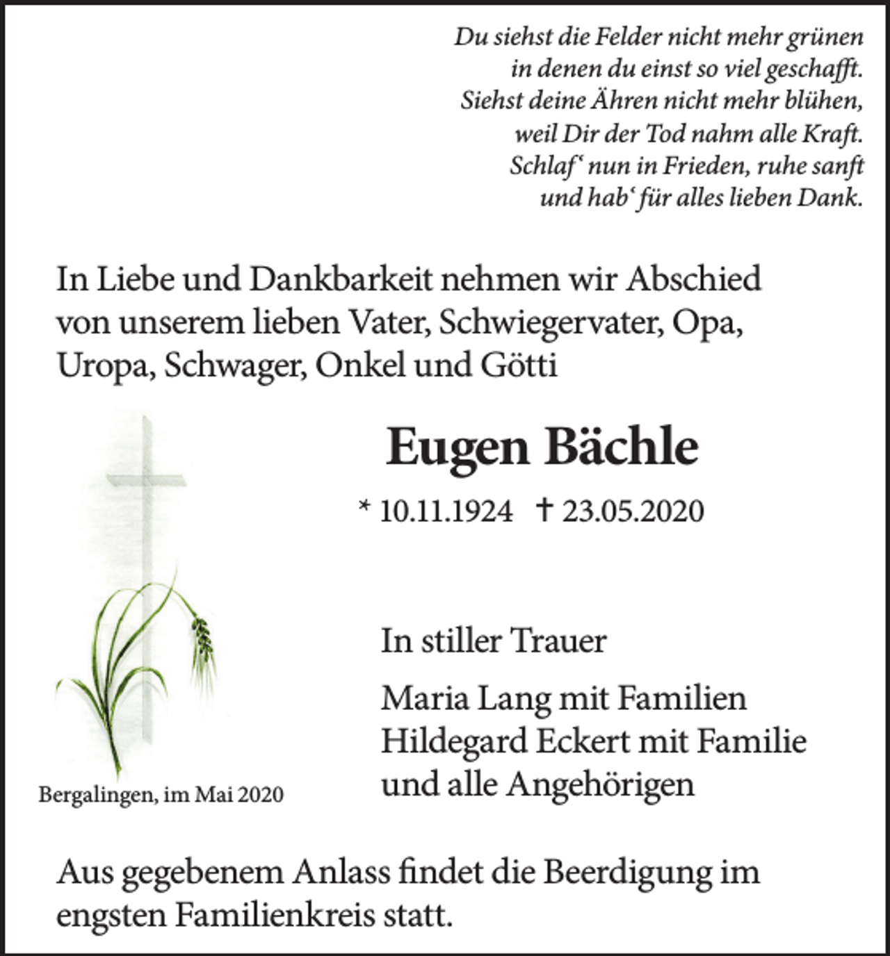 <p>Du siehst die Felder nicht mehr grünen<br />in denen du einst so viel geschafft.<br />Siehst deine Ähren nicht mehr blühen,<br />weil Dir der Tod nahm alle Kraft.<br />Schlaf‘ nun in Frieden, ruhe sanft<br />und hab‘ für alles lieben Dank.</p><p>In Liebe und Dankbarkeit nehmen wir Abschied<br />von unserem lieben Vater, Schwiegervater, Opa,<br />Uropa, Schwager, Onkel und Götti</p><p>Eugen Bächle<br />* 10.11.1924  23.05.2020</p><p>In stiller Trauer</p><p>Bergalingen, im Mai 2020</p><p>Maria Lang mit Familien<br />Hildegard Eckert mit Familie<br />und alle Angehörigen</p><p>Aus gegebenem Anlass findet die Beerdigung im<br />engsten Familienkreis statt.</p>