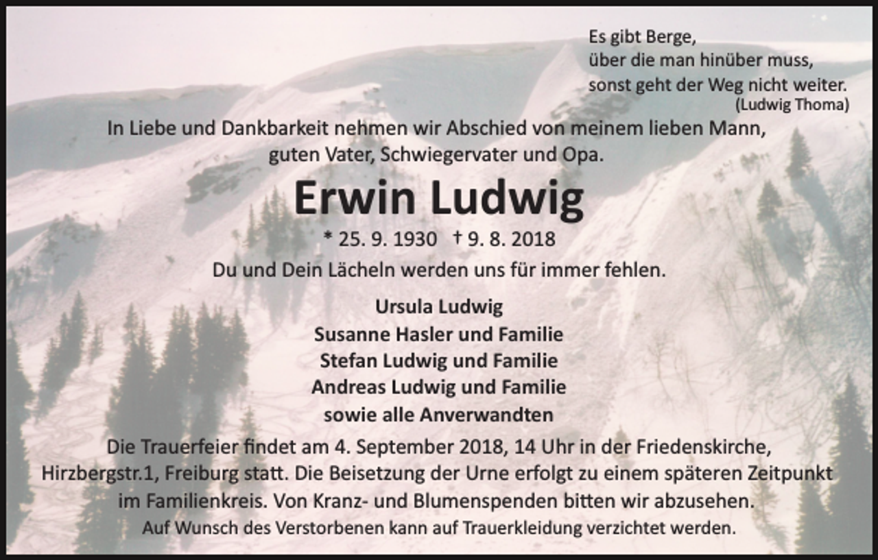 <p>Es gibt Berge,<br />über die man hinüber muss,<br />sonst geht der Weg nicht weiter.<br />(Ludwig Thoma)</p><p>In Liebe und Dankbarkeit nehmen wir Abschied von meinem lieben Mann,<br />guten Vater, Schwiegervater und Opa.</p><p>Erwin Ludwig<br />* 25. 9. 1930 † 9. 8. 2018<br />Du und Dein Lächeln werden uns für immer fehlen.<br />Ursula Ludwig<br />Susanne Hasler und Familie<br />Stefan Ludwig und Familie<br />Andreas Ludwig und Familie<br />sowie alle Anverwandten<br />Die Trauerfeier ﬁndet am 4. September 2018, 14 Uhr in der Friedenskirche,<br />Hirzbergstr.1, Freiburg sta�. Die Beisetzung der Urne erfolgt zu einem späteren Zeitpunkt<br />im Familienkreis. Von Kranz­ und Blumenspenden bi�en wir abzusehen.<br />Auf Wunsch des Verstorbenen kann auf Trauerkleidung verzichtet werden.</p>
