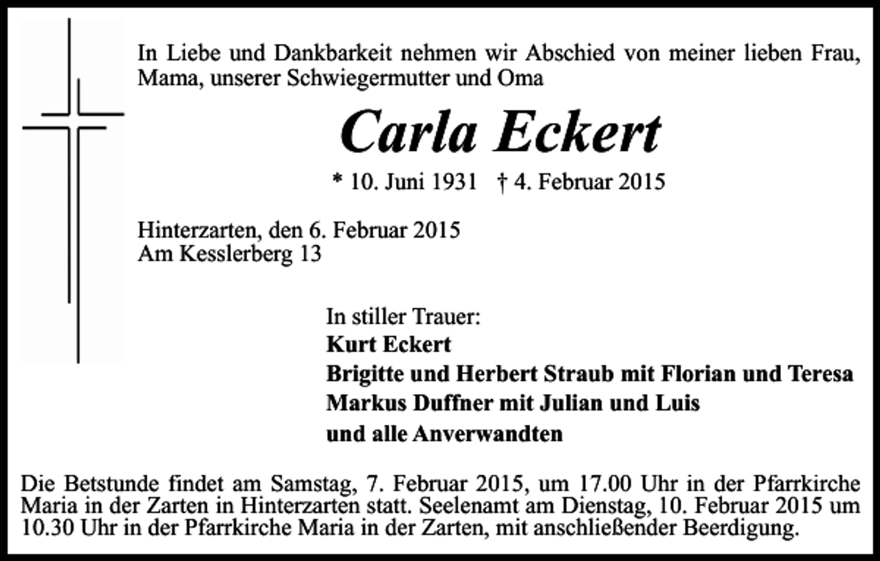 <p>In Liebe und Dankbarkeit nehmen wir Abschied von meiner lieben Frau,<br />Mama, unserer Schwiegermutter und Oma</p><p>Carla Eckert</p><p>* 10. Juni 1931 † 4. Februar 2015<br />Hinterzarten, den 6. Februar 2015<br />Am Kesslerberg 13<br />In stiller Trauer:<br />Kurt Eckert<br />Brigitte und Herbert Straub mit Florian und Teresa<br />Markus Duffner mit Julian und Luis<br />und alle Anverwandten<br />Die Betstunde findet am Samstag, 7. Februar 2015, um 17.00 Uhr in der Pfarrkirche<br />Maria in der Zarten in Hinterzarten statt. Seelenamt am Dienstag, 10. Februar 2015 um<br />10.30 Uhr in der Pfarrkirche Maria in der Zarten, mit anschließender Beerdigung.</p>