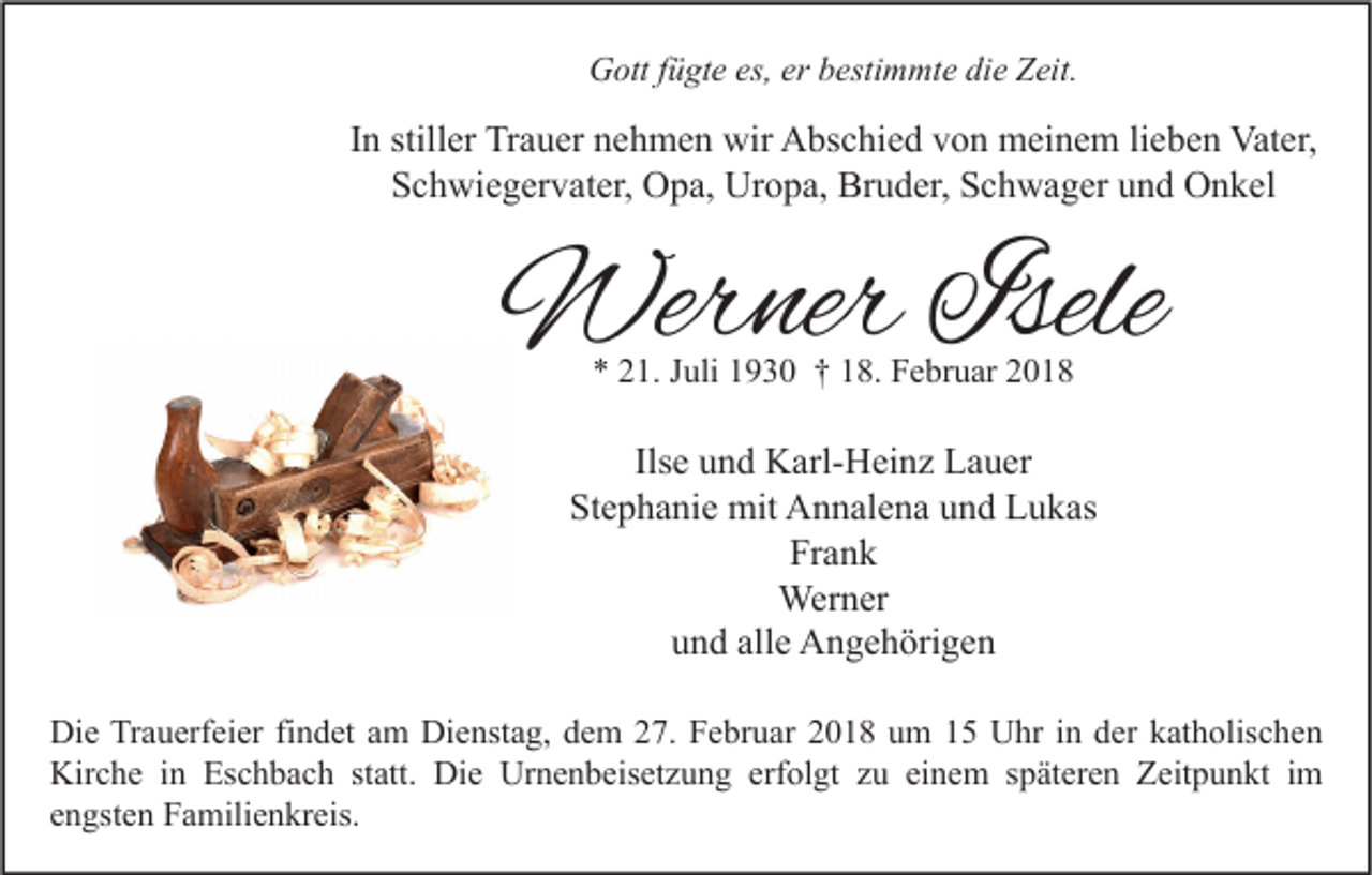 <p>GGott<br />ott f fügte<br />ü gt e es,<br />es,ererbbestimmte<br />esti m mt e didie<br />e ZZeit.<br />eit.</p><p>IInn stiller<br />still er Trauer<br />Tr a u er nehmen<br />n e h m e n wir<br />wir Abschied<br />A bs c hi e d von<br />v o n meinem<br />m ei n e m lilieben<br />e b e n Vater,<br />Vat er,<br />SSchwiegervater,<br />c h wi e g er v at er, Opa,<br />O p a, Uropa,<br />Ur o p a, Bruder,<br />Br u d er, SSchwager<br />c h w a g er uund<br />n d Onkel<br />O n k el</p><p>Werner<br />Wer<br />ner Isele<br />Isele<br />** 221.<br />1. JJuli<br />uli 11930<br />9 3 0 †† 118.<br />8. Februar<br />F e br u ar 22</p><p>Ilsee und<br />Ils<br />u n d Karl-Heinz<br />K arl- H ei n z Lauer<br />L a u er<br />St e p h a ni e mit<br />mit Annalena<br />A n n al e n a uund<br />n d Lukas<br />L u k as<br />Stephanie<br />Frank<br />Fr a n k<br />Wer<br />n er<br />Werner<br />alle<br />uund<br />n d all<br />e Angehörigen<br />A n g e h öri g e n<br />Di e TrTrauerfeier<br />Die<br />a u erf ei er fifindet<br />n d et aam<br />m Di<br />Dienstag,<br />e nst a g, ddem<br />e m 227.<br />7. FFebruar<br />e br u ar 22018<br />0 1 8 uum<br />m 11 UUhr<br />hr i nin dder<br />er kkatholischen<br />at h olis c h e n<br />Kirche<br />Eschbach<br />Die<br />Urnenbeisetzung<br />erfolgt<br />Kir<br />c h e i in<br />n Es<br />c h b a c h ststatt.<br />att. Di<br />e Ur<br />n e n b eis et z u n g erf<br />ol gt zzu<br />u eieinem<br />n e m s späteren<br />p ät er e n ZZeitpunkt<br />eit p u n kt i im<br />m<br />eengsten<br />n gst e n Familienkreis.<br />F a mili e n kr eis.</p>
