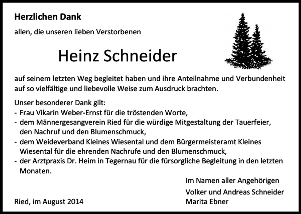 <p>Herzlichen Dank<br />allen, die unseren lieben Verstorbenen</p><p>Heinz Schneider<br />auf seinem letzten Weg begleitet haben und ihre Anteilnahme und Verbundenheit<br />auf so vielfältige und liebevolle Weise zum Ausdruck brachten.<br />Unser besonderer Dank gilt:<br />- Frau Vikarin Weber-Ernst für die tröstenden Worte,<br />- dem Männergesangverein Ried für die würdige Mitgestaltung der Tauerfeier,<br />den Nachruf und den Blumenschmuck,<br />- dem Weideverband Kleines Wiesental und dem Bürgermeisteramt Kleines<br />Wiesental für die ehrenden Nachrufe und den Blumenschmuck,<br />- der Arztpraxis Dr. Heim in Tegernau für die fürsorgliche Begleitung in den letzten<br />Monaten.<br />Im Namen aller Angehörigen<br />Volker und Andreas Schneider<br />Ried, im August 2014<br />Marita Ebner</p>