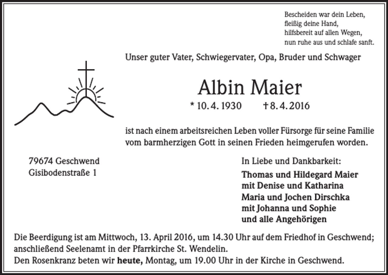<p>Bescheiden war dein Leben,<br />fleißig deine Hand,<br />hilfsbereit auf allen Wegen,<br />nun ruhe aus und schlafe sanft.</p><p>Unser guter Vater, Schwiegervater, Opa, Bruder und Schwager</p><p>Albin Maier</p><p>* 10. 4. 1930</p><p>† 8. 4. 2016</p><p>ist nach einem arbeitsreichen Leben voller Fürsorge für seine ­Familie<br />vom barmherzigen Gott in seinen Frieden ­heimgerufen worden.<br />79674 Geschwend<br />Gisibodenstraße 1</p><p>In Liebe und Dankbarkeit:<br />Thomas und Hildegard Maier<br />mit Denise und Katharina<br />Maria und Jochen Dirschka<br />mit Johanna und Sophie<br />und alle Angehörigen</p><p>Die Beerdigung ist am Mittwoch, 13. April 2016, um 14.30 Uhr auf dem Friedhof in Geschwend;<br />anschließend Seelenamt in der Pfarrkirche St. Wendelin.<br />Den Rosenkranz beten wir heute, Montag, um 19.00 Uhr in der Kirche in Geschwend.</p>