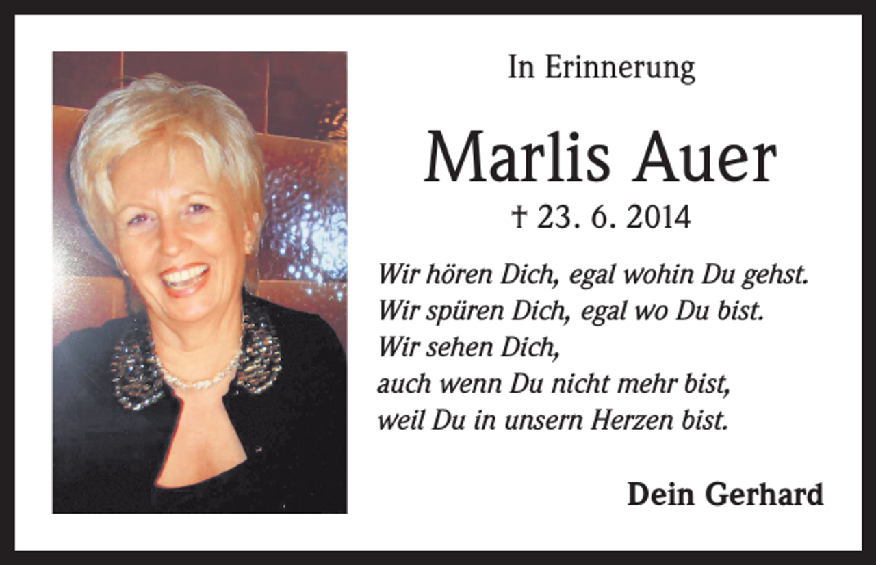 <p>In Erinnerung</p><p>Marlis Auer<br />† 23. 6. 2014</p><p>Wir hören Dich, egal wohin Du gehst.<br />Wir spüren Dich, egal wo Du bist.<br />Wir sehen Dich,<br />auch wenn Du nicht mehr bist,<br />weil Du in unsern Herzen bist.</p><p>Dein Gerhard</p>