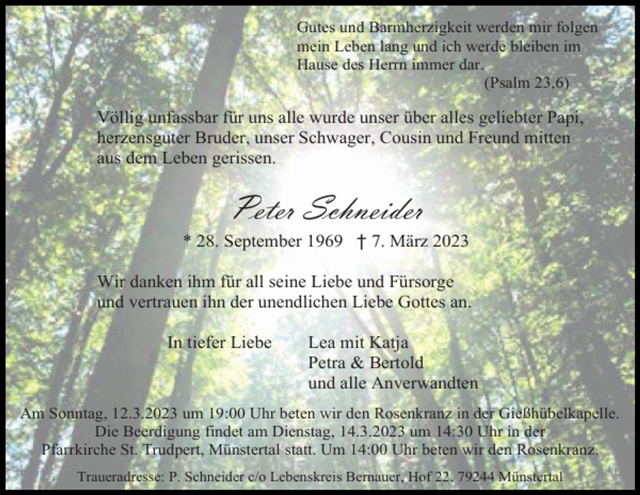<p>Gutes und Barmherzigkeit werden mir folgen<br />mein Leben lang und ich werde bleiben im<br />Hause des Herrn immer dar.<br />(Psalm 23,6)</p><p>Völlig unfassbar für uns alle wurde unser über alles geliebter Papi,<br />herzensguter Bruder, unser Schwager, Cousin und Freund mitten<br />aus dem Leben gerissen.</p><p>Peter Schneider<br />* 28. September 1969 † 7. März 2023<br />Wir danken ihm für all seine Liebe und Fürsorge<br />und vertrauen ihn der unendlichen Liebe Gottes an.<br />In tiefer Liebe</p><p>Lea mit Katja<br />Petra &amp; Bertold<br />und alle Anverwandten</p><p>Am Sonntag, 12.3.2023 um 19:00 Uhr beten wir den Rosenkranz in der Gießhübelkapelle.<br />Die Beerdigung findet am Dienstag, 14.3.2023 um 14:30 Uhr in der<br />Pfarrkirche St. Trudpert, Münstertal statt. Um 14:00 Uhr beten wir den Rosenkranz.<br />Traueradresse: P. Schneider c/o Lebenskreis Bernauer, Hof 22, 79244 Münstertal</p>