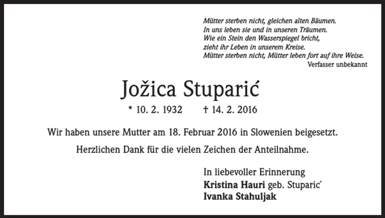 <p>Mütter sterben nicht, gleichen alten Bäumen.<br />In uns leben sie und in unseren Träumen.<br />Wie ein Stein den Wasserspiegel bricht,<br />zieht ihr Leben in unserem Kreise.<br />Mütter sterben nicht, Mütter leben fort auf ihre Weise.<br />Verfasser unbekannt</p><p>Jožica Stuparic´<br />* 10. 2. 1932 † 14. 2. 2016<br />Wir haben unsere Mutter am 18. Februar 2016 in Slowenien beigesetzt.<br />Herzlichen Dank für die vielen Zeichen der Anteilnahme.<br />In liebevoller Erinnerung<br />Kristina Hauri geb. Stuparic´<br />Ivanka Stahuljak</p>