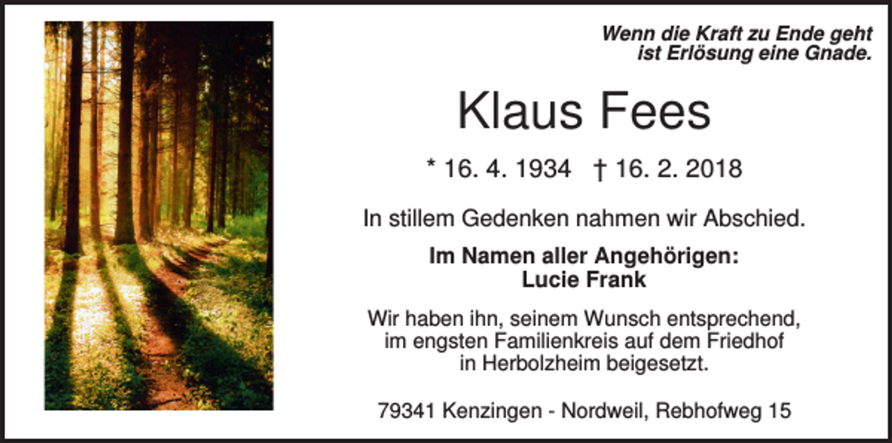 <p>Wenn die Kraft zu Ende geht<br />ist Erlösung eine Gnade.</p><p>Klaus Fees<br />* 16. 4. 1934 † 16. 2. 2018<br />In stillem Gedenken nahmen wir Abschied.<br />Im Namen aller Angehörigen:<br />Lucie Frank<br />Wir haben ihn, seinem Wunsch entsprechend,<br />im engsten Familienkreis auf dem Friedhof<br />in Herbolzheim beigesetzt.<br />79341 Kenzingen - Nordweil, Rebhofweg 15</p>