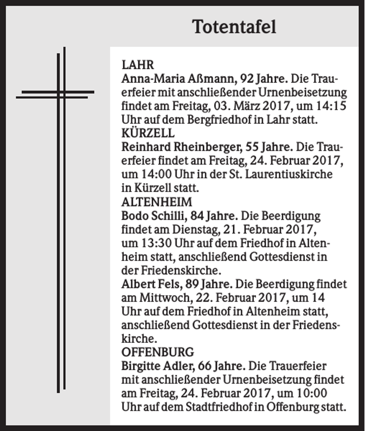 <p>Totentafel<br />LAHR<br />Anna-Maria Aßmann, 92 Jahre. Die Trauerfeier mit anschließender Urnenbeisetzung<br />findet am Freitag, 03. März 2017, um 14:15<br />Uhr auf dem Bergfriedhof in Lahr statt.<br />KÜRZELL<br />Reinhard Rheinberger, 55 Jahre. Die Trauerfeier findet am Freitag, 24. Februar 2017,<br />um 14:00 Uhr in der St. Laurentiuskirche<br />in Kürzell statt.<br />ALTENHEIM<br />Bodo Schilli, 84 Jahre. Die Beerdigung<br />findet am Dienstag, 21. Februar 2017,<br />um 13:30 Uhr auf dem Friedhof in Altenheim statt, anschließend Gottesdienst in<br />der Friedenskirche.<br />Albert Fels, 89 Jahre. Die Beerdigung findet<br />am Mittwoch, 22. Februar 2017, um 14<br />Uhr auf dem Friedhof in Altenheim statt,<br />anschließend Gottesdienst in der Friedenskirche.<br />OFFENBURG<br />Birgitte Adler, 66 Jahre. Die Trauerfeier<br />mit anschließender Urnenbeisetzung findet<br />am Freitag, 24. Februar 2017, um 10:00<br />Uhr auf dem Stadtfriedhof in Offenburg statt.</p>