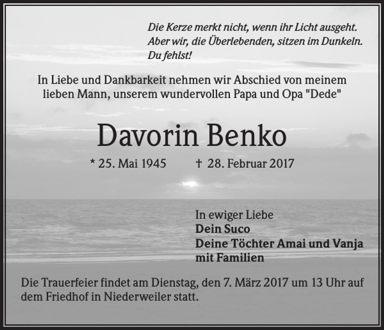 <p>Die Kerze merkt nicht, wenn ihr Licht ausgeht.<br />Aber wir, die Überlebenden, sitzen im Dunkeln.<br />Du fehlst!</p><p>In Liebe und Dankbarkeit nehmen wir Abschied von meinem<br />lieben Mann, unserem wundervollen Papa und Opa "Dede"</p><p>Davorin Benko<br />* 25. Mai 1945</p><p>.</p><p>† 28. Februar 2017</p><p>In ewiger Liebe<br />Dein Suco<br />Deine Töchter Amai und Vanja<br />mit Familien</p><p>Die Trauerfeier findet am Dienstag, den 7. März 2017 um 13 Uhr auf<br />dem Friedhof in Niederweiler statt.</p>