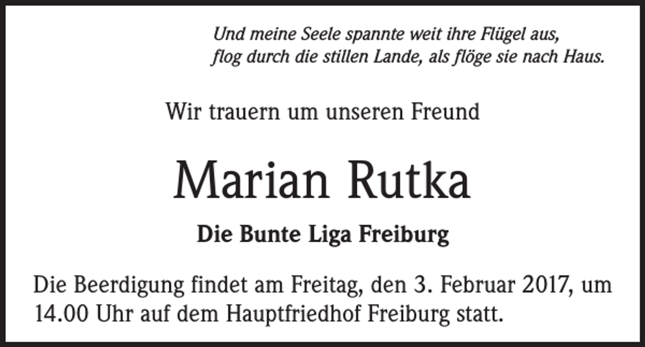 <p>Und meine Seele spannte weit ihre Flügel aus,<br />flog durch die stillen Lande, als flöge sie nach Haus.</p><p>Wir trauern um unseren Freund</p><p>Marian Rutka<br />Die Bunte Liga Freiburg<br />Die Beerdigung findet am Freitag, den 3. Februar 2017, um<br />14.00 Uhr auf dem Hauptfriedhof Freiburg statt.</p>