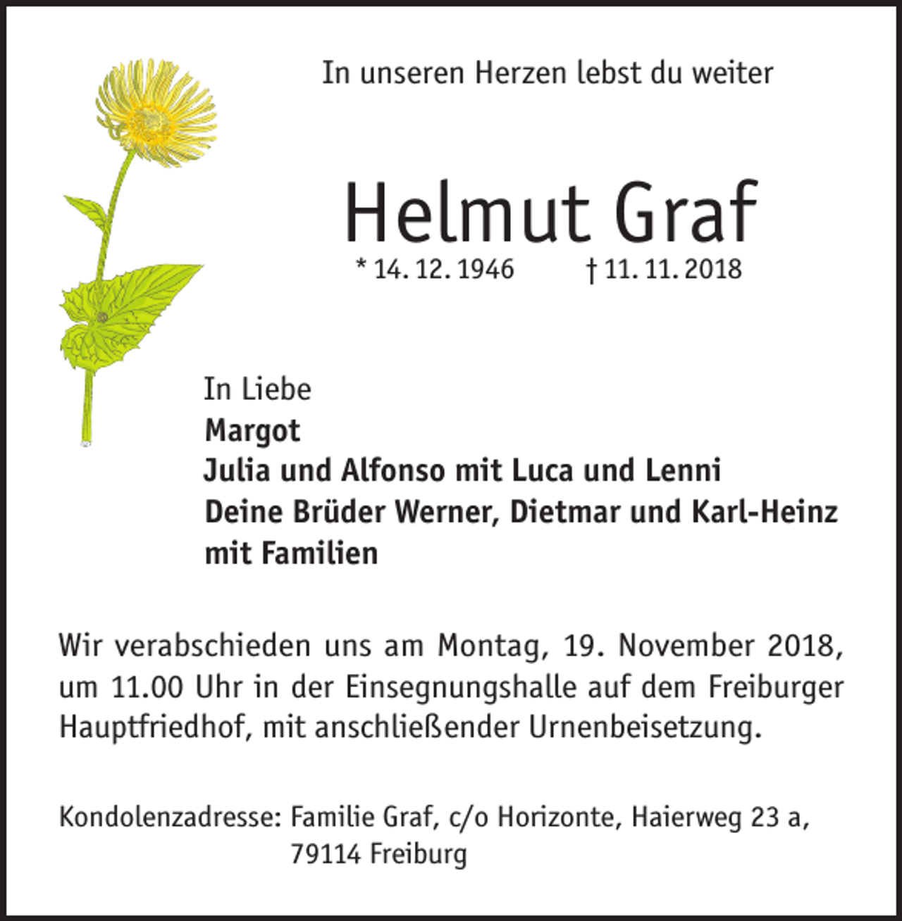 <p>In unseren Herzen lebst du weiter</p><p>Helmut Graf<br />* 14. 12. 1946</p><p>† 11. 11. 2018</p><p>In Liebe<br />Margot<br />Julia und Alfonso mit Luca und Lenni<br />Deine Brüder Werner, Dietmar und Karl-Heinz<br />mit Familien<br />Wir verabschieden uns am Montag, 19. November 2018,<br />um 11.00 Uhr in der Einsegnungshalle auf dem Freiburger<br />Hauptfriedhof, mit anschließender Urnenbeisetzung.<br />Kondolenzadresse: F amilie Graf, c/o Horizonte, Haierweg 23 a,<br />79114 Freiburg</p>