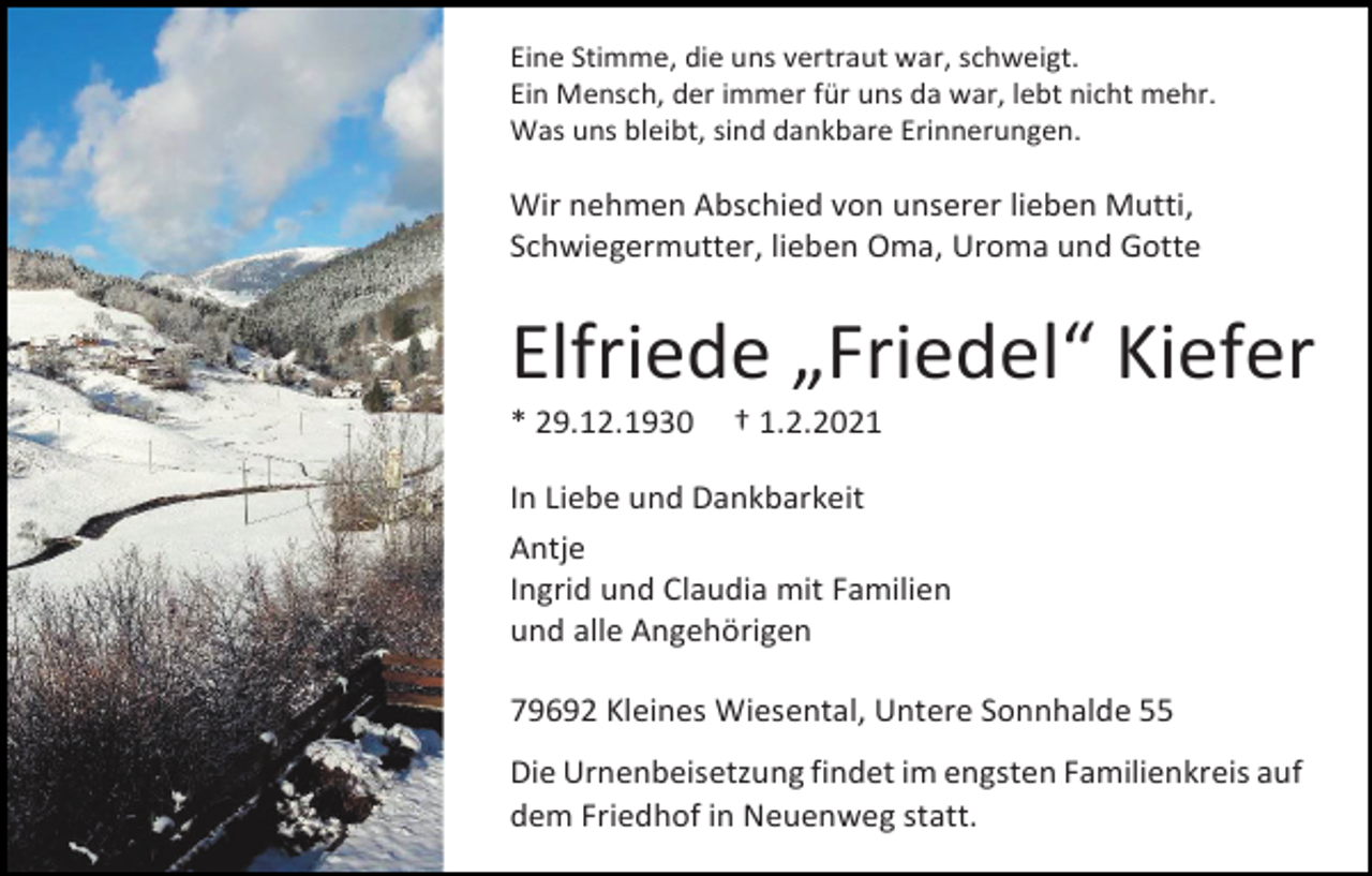<p>Eine Stimme, die uns vertraut war, schweigt.<br />Ein Mensch, der immer für uns da war, lebt nicht mehr.<br />Was uns bleibt, sind dankbare Erinnerungen.</p><p>Wir nehmen Abschied von unserer lieben Mutti,<br />Schwiegermutter, lieben Oma, Uroma und Gotte</p><p>Elfriede „Friedel“ Kiefer<br />* 29.12.1930</p><p>† 1.2.2021</p><p>In Liebe und Dankbarkeit<br />Antje<br />Ingrid und Claudia mit Familien<br />und alle Angehörigen<br />79692 Kleines Wiesental, Untere Sonnhalde 55<br />Die Urnenbeisetzung findet im engsten Familienkreis auf<br />dem Friedhof in Neuenweg statt.</p>