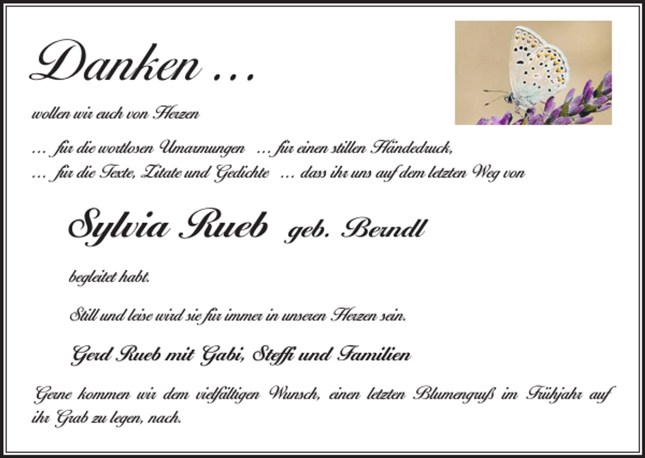 <p>Danken ...<br />wollen wir euch von Herzen<br />... für die wortlosen Umarmungen ... für einen stillen Händedruck,<br />... für die Texte, Zitate und Gedichte ... dass ihr uns auf dem letzten Weg von</p><p>Sylvia Rueb</p><p>geb. Berndl</p><p>begleitet habt.<br />Still und leise wird sie für immer in unseren Herzen sein.</p><p>Gerd Rueb mit Gabi, Steffi und Familien<br />Gerne kommen wir dem vielfältigen Wunsch, einen letzten Blumengruß im ­Frühjahr auf<br />ihr Grab zu legen, nach.</p>