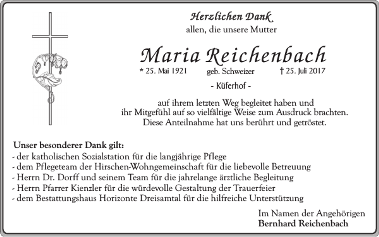 <p>Herzlichen Dank</p><p>allen, die unsere Mutter</p><p>Maria Reichenbach</p><p>* 25. Mai 1921</p><p>geb. Schweizer</p><p>25. Juli 2017</p><p>- Küferhof -</p><p>auf ihrem letzten Weg begleitet haben und<br />ihr Mitgefühl auf so vielfältige Weise zum Ausdruck brachten.<br />Diese Anteilnahme hat uns berührt und getröstet.<br />Unser besonderer Dank gilt:<br />- der katholischen Sozialstation für die langjährige Pflege<br />- dem Pflegeteam der Hirschen-Wohngemeinschaft für die liebevolle Betreuung<br />- Herrn Dr. Dorff und seinem Team für die jahrelange ärztliche Begleitung<br />- Herrn Pfarrer Kienzler für die würdevolle Gestaltung der Trauerfeier<br />- dem Bestattungshaus Horizonte Dreisamtal für die hilfreiche Unterstützung<br />Im Namen der Angehörigen<br />Bernhard Reichenbach</p>
