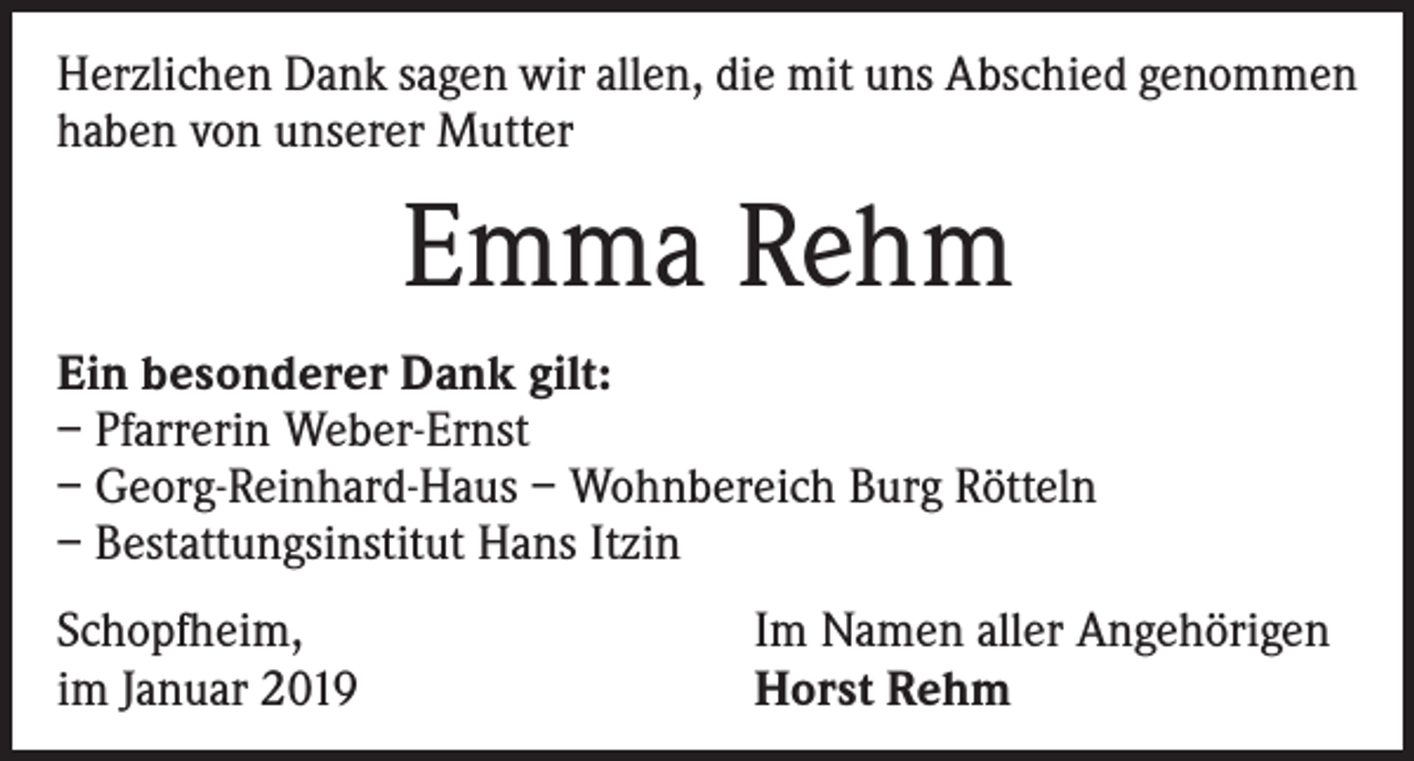 <p>Herzlichen Dank sagen wir allen, die mit uns Abschied genommen<br />haben von unserer Mutter</p><p>Emma Rehm<br />Ein besonderer Dank gilt:<br />– Pfarrerin Weber-Ernst<br />– Georg-Reinhard-Haus – Wohnbereich Burg Rötteln<br />– Bestattungsinstitut Hans Itzin<br />Schopfheim,<br />im Januar 2019</p><p>Im Namen aller Angehörigen<br />Horst Rehm</p>
