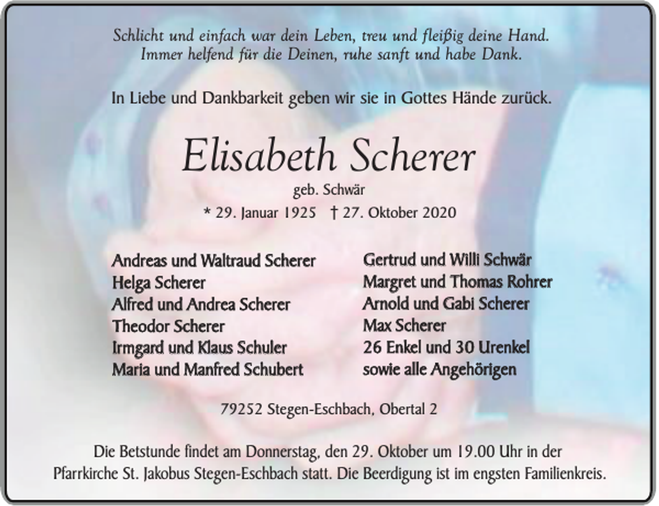 <p>Schlicht und einfach war dein Leben, treu und fleißig deine Hand.<br />Immer helfend für die Deinen, ruhe sanft und habe Dank.<br />In Liebe und Dankbarkeit geben wir sie in Gottes Hände zurück.</p><p>Elisabeth Scherer<br />geb. Schwär<br />* 29. Januar 1925 27. Oktober 2020</p><p>Andreas und Waltraud Scherer<br />Helga Scherer<br />Alfred und Andrea Scherer<br />Theodor Scherer<br />Irmgard und Klaus Schuler<br />Maria und Manfred Schubert</p><p>Gertrud und Willi Schwär<br />Margret und Thomas Rohrer<br />Arnold und Gabi Scherer<br />Max Scherer<br />26 Enkel und 30 Urenkel<br />sowie alle Angehörigen</p><p>79252 Stegen-Eschbach, Obertal 2</p><p>Die Betstunde findet am Donnerstag, den 29. Oktober um 19.00 Uhr in der<br />Pfarrkirche St. Jakobus Stegen-Eschbach statt. Die Beerdigung ist im engsten Familienkreis.</p>