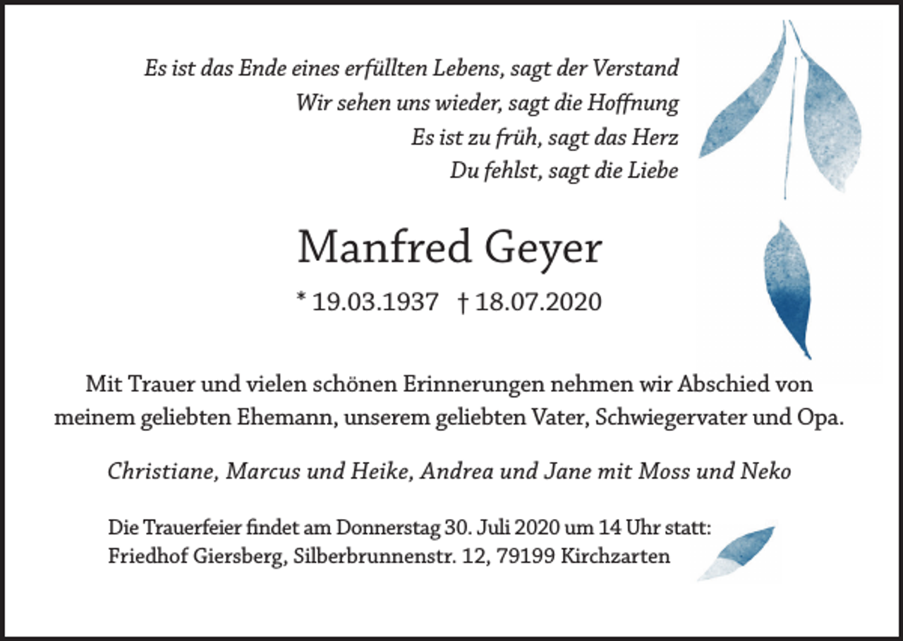 <p>Es ist das Ende eines erfüllten Lebens, sagt der Verstand<br />Wir sehen uns wieder, sagt die Hoffnung<br />Es ist zu früh, sagt das Herz<br />Du fehlst, sagt die Liebe</p><p>Manfred Geyer<br />* 19.03.1937 † 18.07.2020<br />Mit Trauer und vielen schönen Erinnerungen nehmen wir Abschied von<br />meinem geliebten Ehemann, unserem geliebten Vater, Schwiegervater und Opa.<br />Christiane, Marcus und Heike, Andrea und Jane mit Moss und Neko<br />Die Trauerfeier findet am Donnerstag 30. Juli 2020 um 14 Uhr statt:<br />Friedhof Giersberg, Silberbrunnenstr. 12, 79199 Kirchzarten</p>