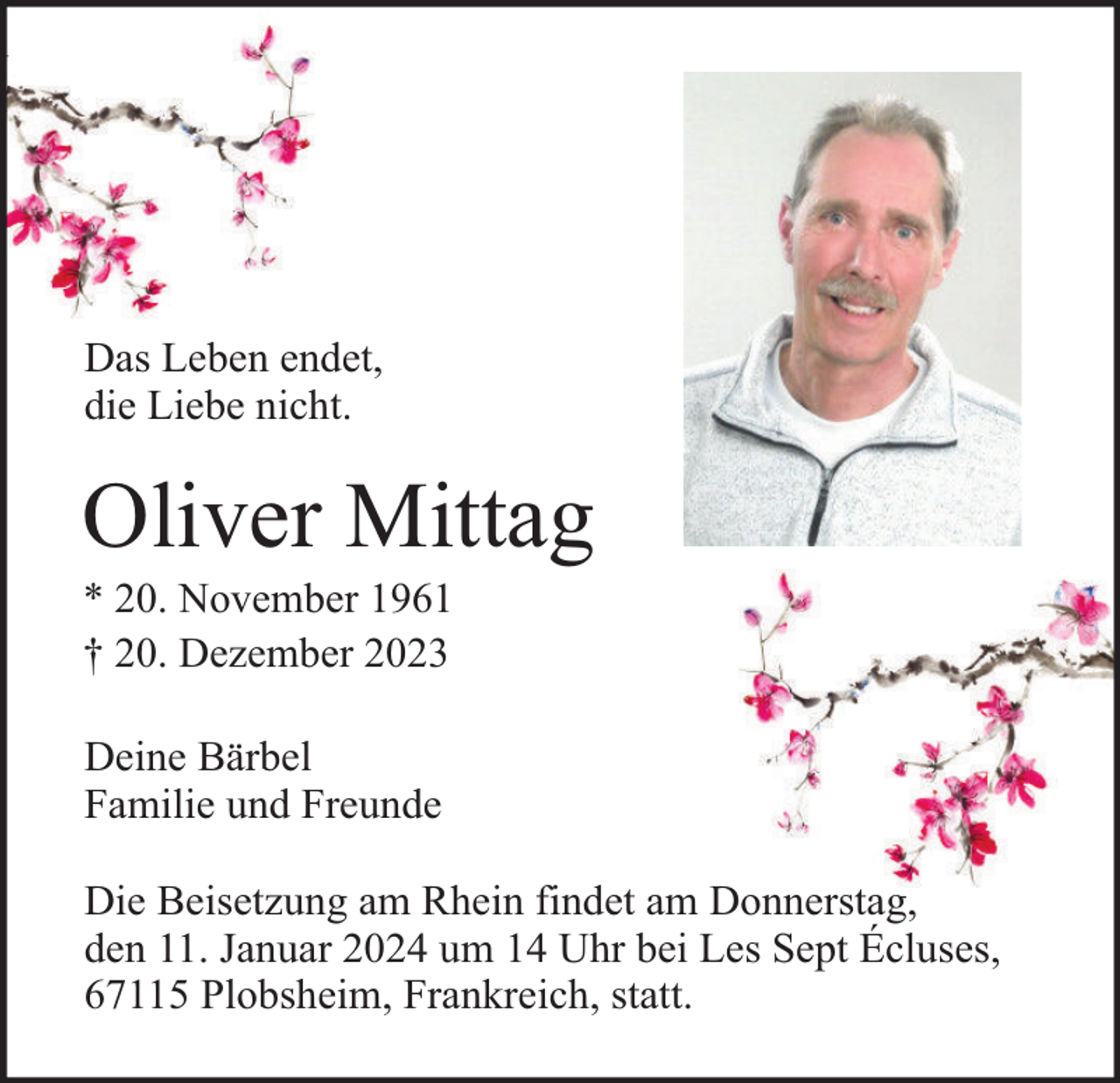 <p>Das Leben endet,<br />die Liebe nicht.</p><p>Oliver Mittag<br />* 20. November 1961<br />† 20. Dezember 2023<br />Deine Bärbel<br />Familie und Freunde<br />Die Beisetzung am Rhein findet am Donnerstag,<br />den 11. Januar 2024 um 14 Uhr bei Les Sept Écluses,<br />67115 Plobsheim, Frankreich, statt.</p>