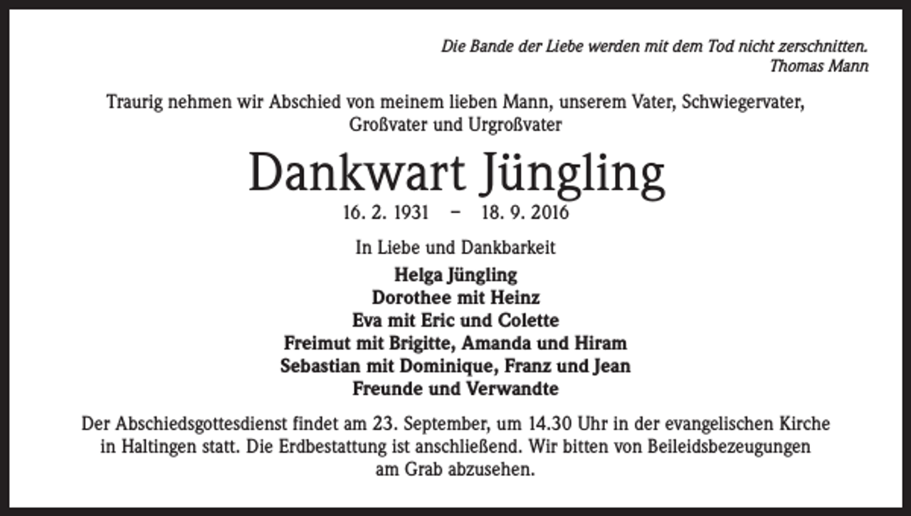 <p>Die Bande der Liebe werden mit dem Tod nicht zerschnitten.<br />Thomas Mann</p><p>Traurig nehmen wir Abschied von meinem lieben Mann, unserem Vater, ­Schwiegervater,<br />Großvater und Urgroßvater</p><p>Dankwart Jüngling<br />16. 2. 1931 – 18. 9. 2016</p><p>In Liebe und Dankbarkeit<br />Helga Jüngling<br />Dorothee mit Heinz<br />Eva mit Eric und Colette<br />Freimut mit Brigitte, Amanda und Hiram<br />Sebastian mit Dominique, Franz und Jean<br />Freunde und Verwandte<br />Der Abschiedsgottesdienst findet am 23. September, um 14.30 Uhr in der evangelischen Kirche<br />in Haltingen statt. Die Erdbestattung ist anschließend. Wir bitten von Beileidsbezeugungen<br />am Grab abzusehen.</p>