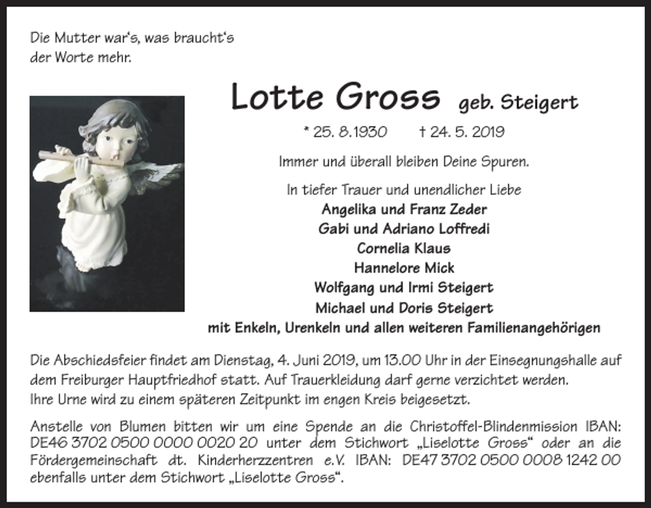 <p>Die Mutter war‘s, was braucht‘s<br />der Worte mehr.</p><p>Lotte Gross</p><p>geb. Steigert</p><p>* 25. 8. 1930 † 24. 5. 2019<br />Immer und überall bleiben Deine Spuren.<br />In tiefer Trauer und unendlicher Liebe<br />Angelika und Franz Zeder<br />Gabi und Adriano Loffredi<br />Cornelia Klaus<br />Hannelore Mick<br />Wolfgang und Irmi Steigert<br />Michael und Doris Steigert<br />mit Enkeln, Urenkeln und allen weiteren Familienangehörigen<br />Die Abschiedsfeier findet am Dienstag, 4. Juni 2019, um 13.00 Uhr in der Einsegnungshalle auf<br />dem Freiburger Hauptfriedhof statt. Auf Trauerkleidung darf gerne verzichtet w<br />­ erden.<br />Ihre Urne wird zu einem späteren Zeitpunkt im engen Kreis beigesetzt.<br />Anstelle von Blumen bitten wir um eine Spende an die Christoffel-Blindenmission IBAN:<br />DE46 3702 05 unter dem Stichwort „Liselotte Gross“ oder an die<br />Förder­gemeinschaft dt. Kinderherzzentren e. V. IBAN: DE47 3702 0508 1242 00<br />ebenfalls unter dem Stichwort „Liselotte Gross“.</p>