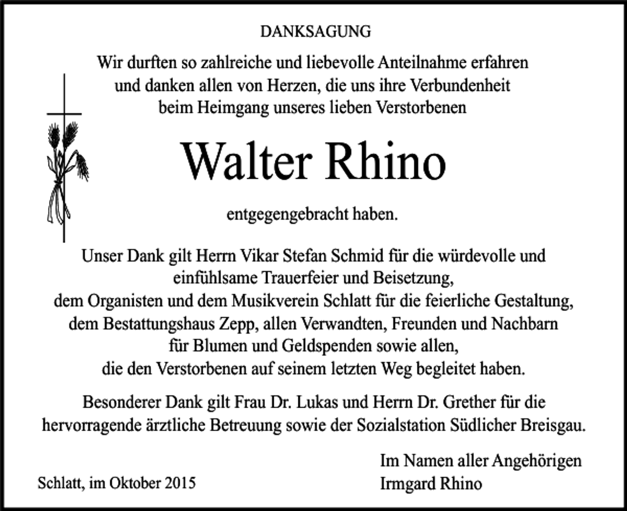<p>DANKSAGUNG</p><p>Wir durften so zahlreiche und liebevolle Anteilnahme erfahren<br />und danken allen von Herzen, die uns ihre Verbundenheit<br />beim Heimgang unseres lieben Verstorbenen</p><p>Walter Rhino<br />entgegengebracht haben.<br />Unser Dank gilt Herrn Vikar Stefan Schmid für die würdevolle und<br />einfühlsame Trauerfeier und Beisetzung,<br />dem Organisten und dem Musikverein Schlatt für die feierliche Gestaltung,<br />dem Bestattungshaus Zepp, allen Verwandten, Freunden und Nachbarn<br />für Blumen und Geldspenden sowie allen,<br />die den Verstorbenen auf seinem letzten Weg begleitet haben.<br />Besonderer Dank gilt Frau Dr. Lukas und Herrn Dr. Grether für die<br />hervorragende ärztliche Betreuung sowie der Sozialstation Südlicher Breisgau.<br />Schlatt, im Oktober 2015</p><p>Im Namen aller Angehörigen<br />Irmgard Rhino</p>