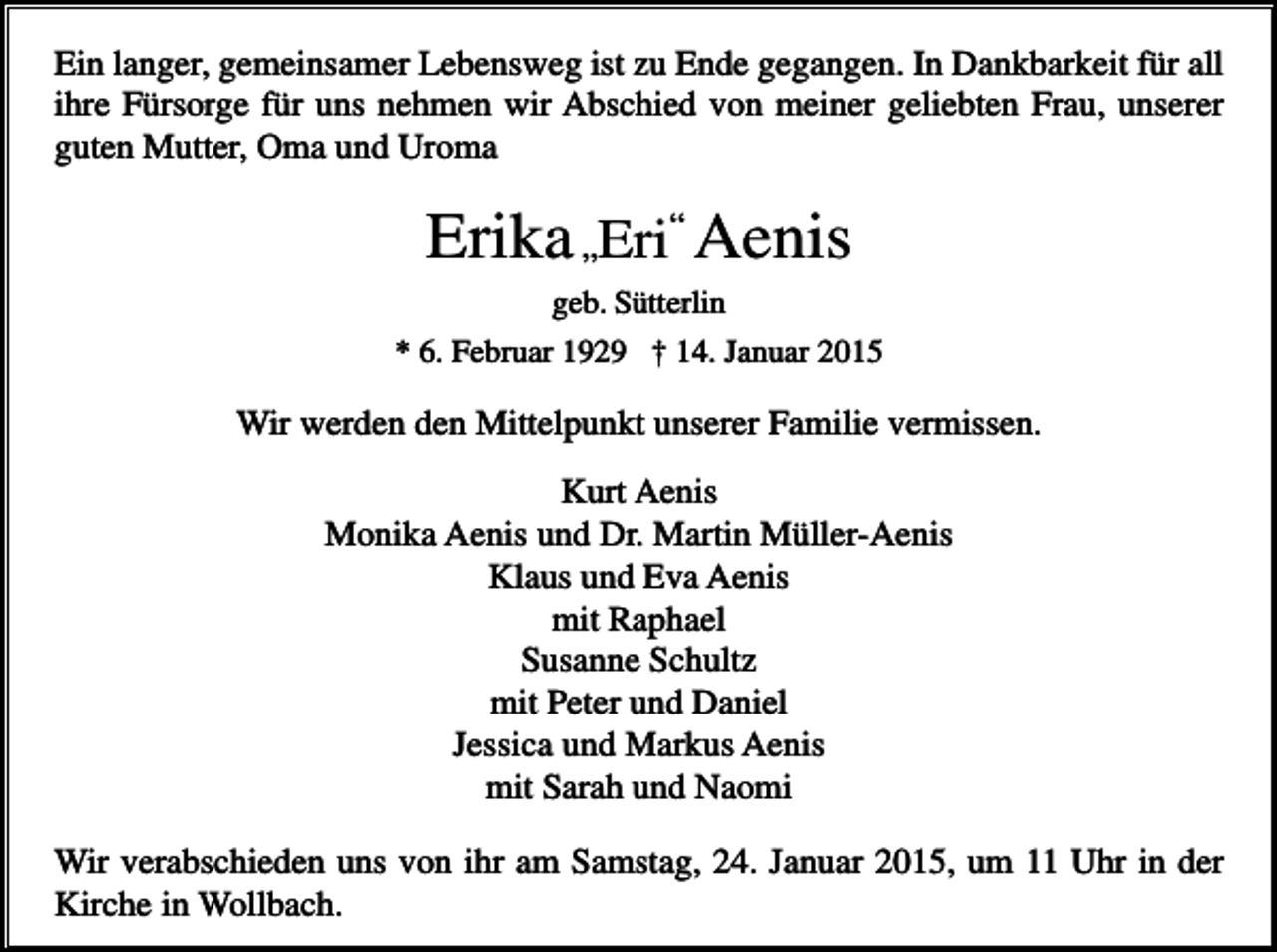 <p>Ein langer, gemeinsamer Lebensweg ist zu Ende gegangen. In Dankbarkeit für all<br />ihre Fürsorge für uns nehmen wir Abschied von meiner geliebten Frau, unserer<br />guten Mutter, Oma und Uroma</p><p>Erika „Eri“ Aenis<br />geb. Sütterlin<br />* 6. Februar 1929 † 14. Januar 2015</p><p>Wir werden den Mittelpunkt unserer Familie vermissen.<br />Kurt Aenis<br />Monika Aenis und Dr. Martin Müller-Aenis<br />Klaus und Eva Aenis<br />mit Raphael<br />Susanne Schultz<br />mit Peter und Daniel<br />Jessica und Markus Aenis<br />mit Sarah und Naomi<br />Wir verabschieden uns von ihr am Samstag, 24. Januar 2015, um 11 Uhr in der<br />Kirche in Wollbach.</p>