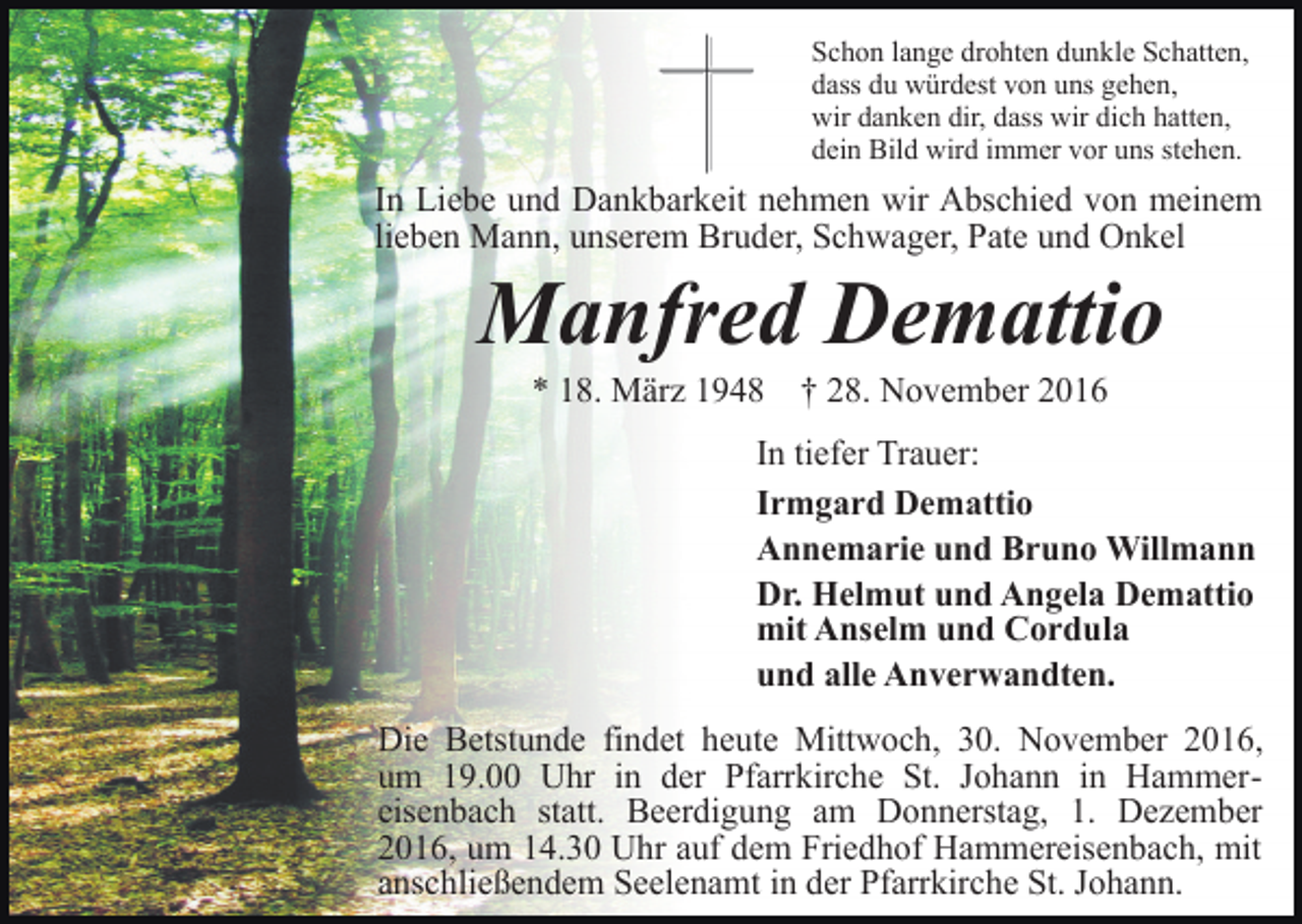 <p>Schon lange drohten dunkle Schatten,<br />dass du würdest von uns gehen,<br />wir danken dir, dass wir dich hatten,<br />dein Bild wird immer vor uns stehen.</p><p>In Liebe und Dankbarkeit nehmen wir Abschied von meinem<br />lieben Mann, unserem Bruder, Schwager, Pate und Onkel</p><p>Manfred Demattio<br />* 18. März 1948 † 28. November 2016<br />In tiefer Trauer:<br />Irmgard Demattio<br />Annemarie und Bruno Willmann<br />Dr. Helmut und Angela Demattio<br />mit Anselm und Cordula<br />und alle Anverwandten.<br />Die Betstunde findet heute Mittwoch, 30. November 2016,<br />um 19.00 Uhr in der Pfarrkirche St. Johann in Hammereisenbach statt. Beerdigung am Donnerstag, 1. Dezember<br />2016, um 14.30 Uhr auf dem Friedhof Hammereisenbach, mit<br />anschließendem Seelenamt in der Pfarrkirche St. Johann.</p>