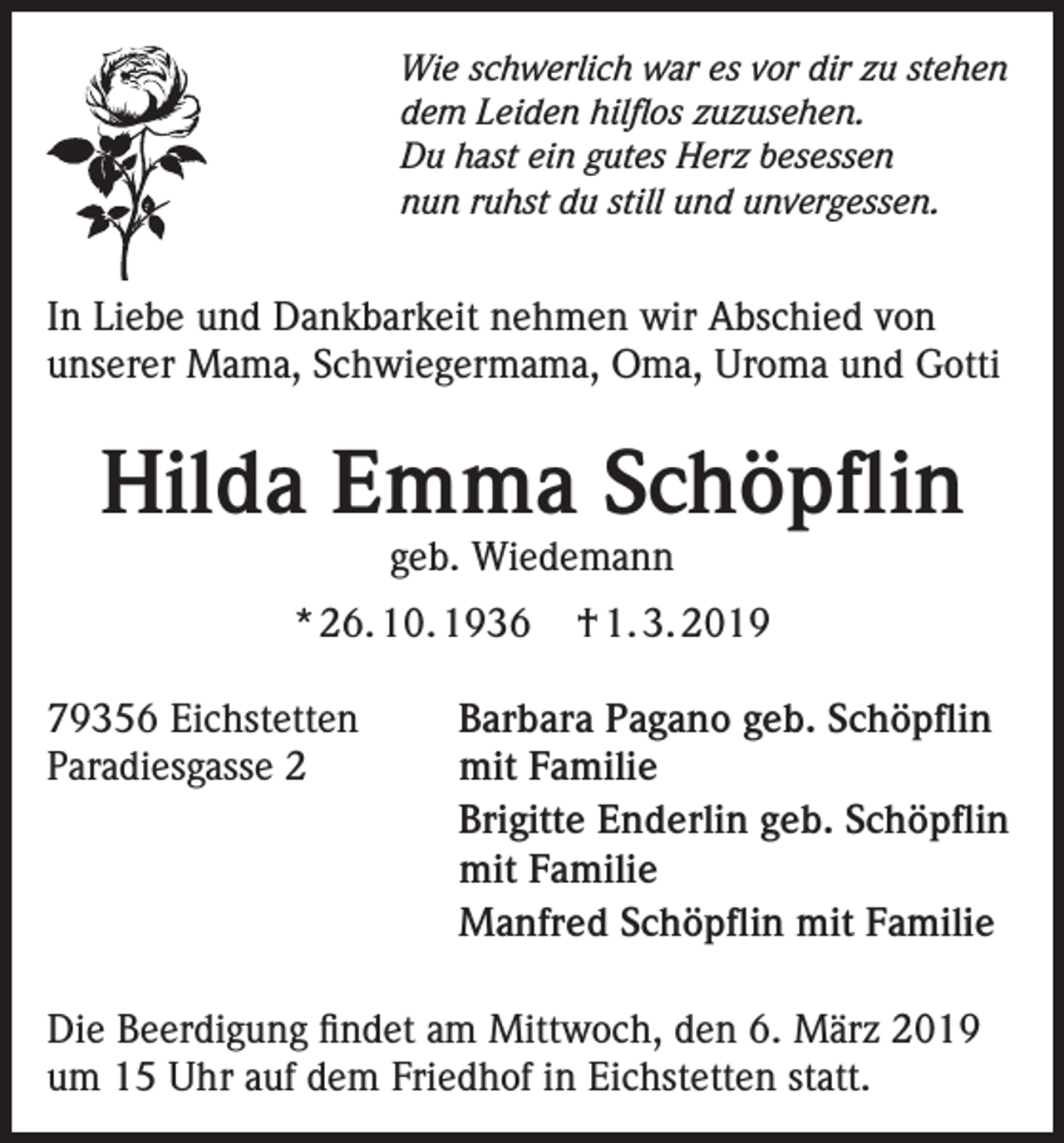 <p>Wie schwerlich war es vor dir zu stehen<br />dem Leiden hilflos zuzusehen.<br />Du hast ein gutes Herz besessen<br />nun ruhst du still und unvergessen.</p><p>In Liebe und Dankbarkeit nehmen wir Abschied von<br />unserer Mama, Schwiegermama, Oma, Uroma und Gotti</p><p>Hilda Emma Schöpflin<br />geb. Wiedemann</p><p>* 26. 10. 1936<br />79356 Eichstetten<br />Paradiesgasse 2</p><p>† 1. 3. 2019</p><p>Barbara Pagano geb. Schöpflin<br />mit Familie<br />Brigitte Enderlin geb. Schöpflin<br />mit Familie<br />Manfred Schöpflin mit Familie</p><p>Die Beerdigung findet am Mittwoch, den 6. März 2019<br />um 15 Uhr auf dem Friedhof in Eichstetten statt.</p>