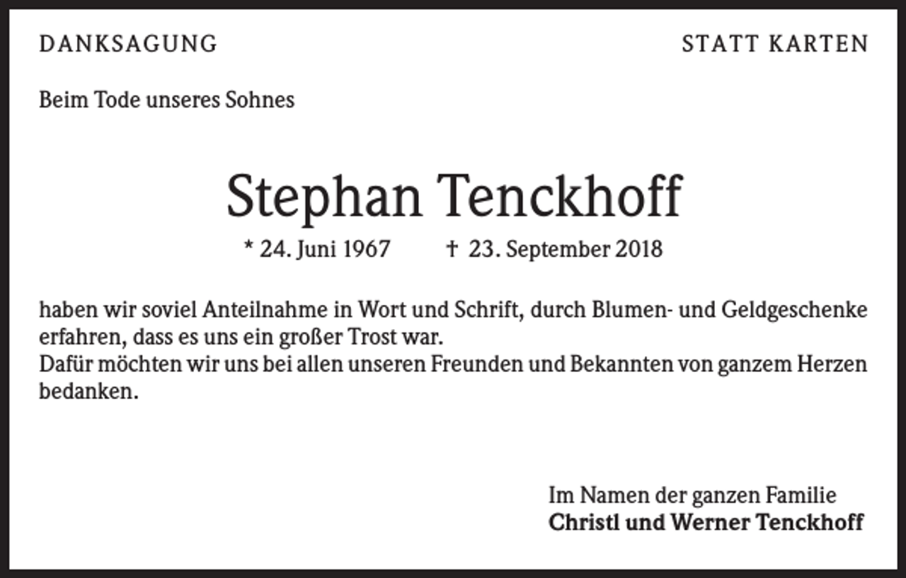 <p>DANKS AGUNG</p><p>S TATT KARTEN</p><p>Beim Tode unseres Sohnes</p><p>Stephan Tenckhoff<br />* 24. Juni 1967</p><p>† 23. September 2018</p><p>haben wir soviel Anteilnahme in Wort und Schrift, durch Blumen- und Geldgeschenke<br />erfahren, dass es uns ein großer Trost war.<br />Dafür möchten wir uns bei allen unseren Freunden und Bekannten von ganzem Herzen<br />bedanken.</p><p>Im Namen der ganzen Familie<br />Christl und Werner Tenckhoff</p>