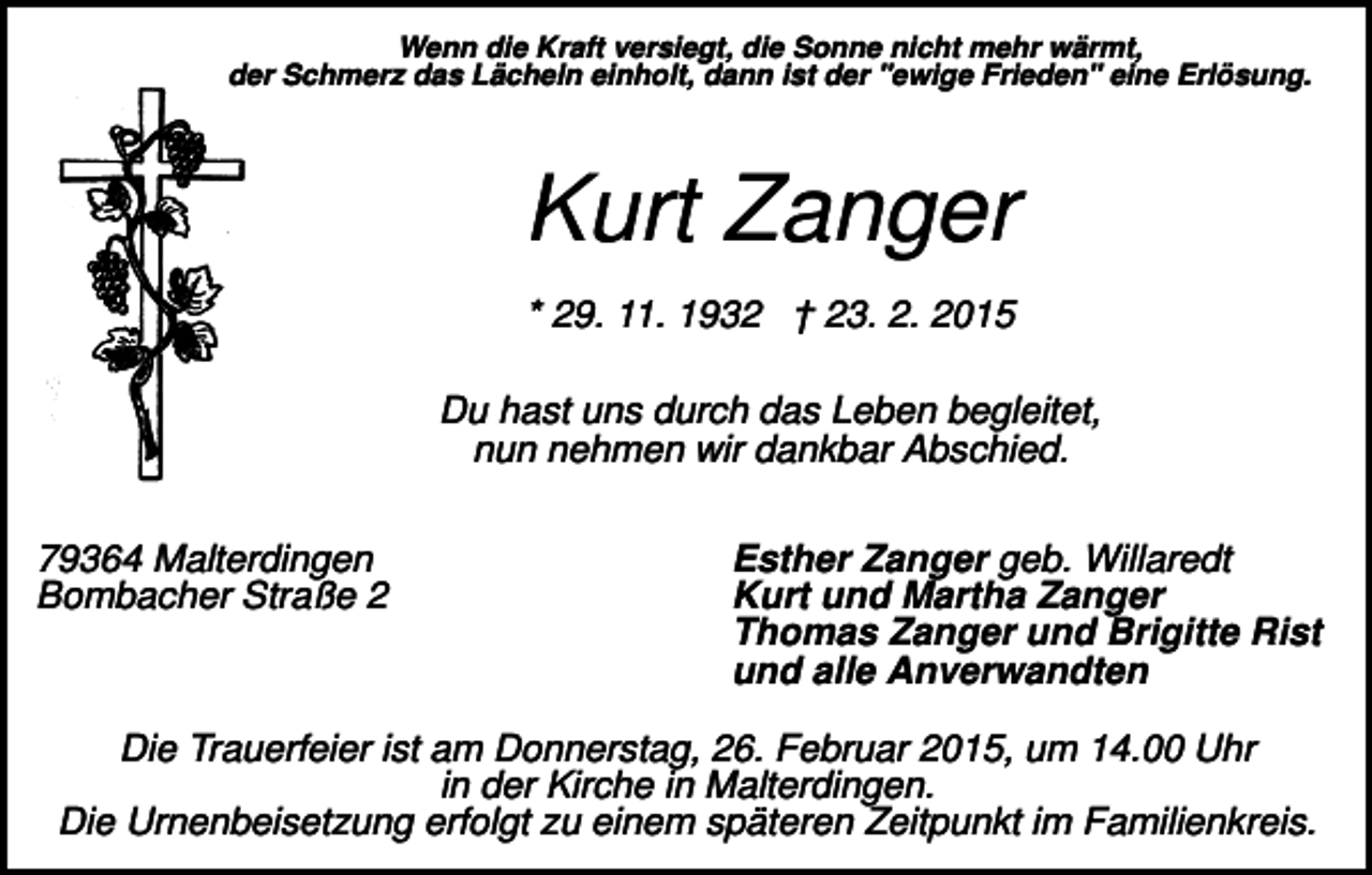 <p>Wenn die Kraft versiegt, die Sonne nicht mehr wärmt,<br />der Schmerz das Lächeln einholt, dann ist der "ewige Frieden" eine Erlösung.</p><p>Kurt Zanger<br />* 29. 11. 1932 † 23. 2. 2015<br />Du hast uns durch das Leben begleitet,<br />nun nehmen wir dankbar Abschied.<br />79364 Malterdingen<br />Bombacher Straße 2</p><p>Esther Zanger geb. Willaredt<br />Kurt und Martha Zanger<br />Thomas Zanger und Brigitte Rist<br />und alle Anverwandten</p><p>Die Trauerfeier ist am Donnerstag, 26. Februar 2015, um 14.00 Uhr<br />in der Kirche in Malterdingen.<br />Die Urnenbeisetzung erfolgt zu einem späteren Zeitpunkt im Familienkreis.</p>