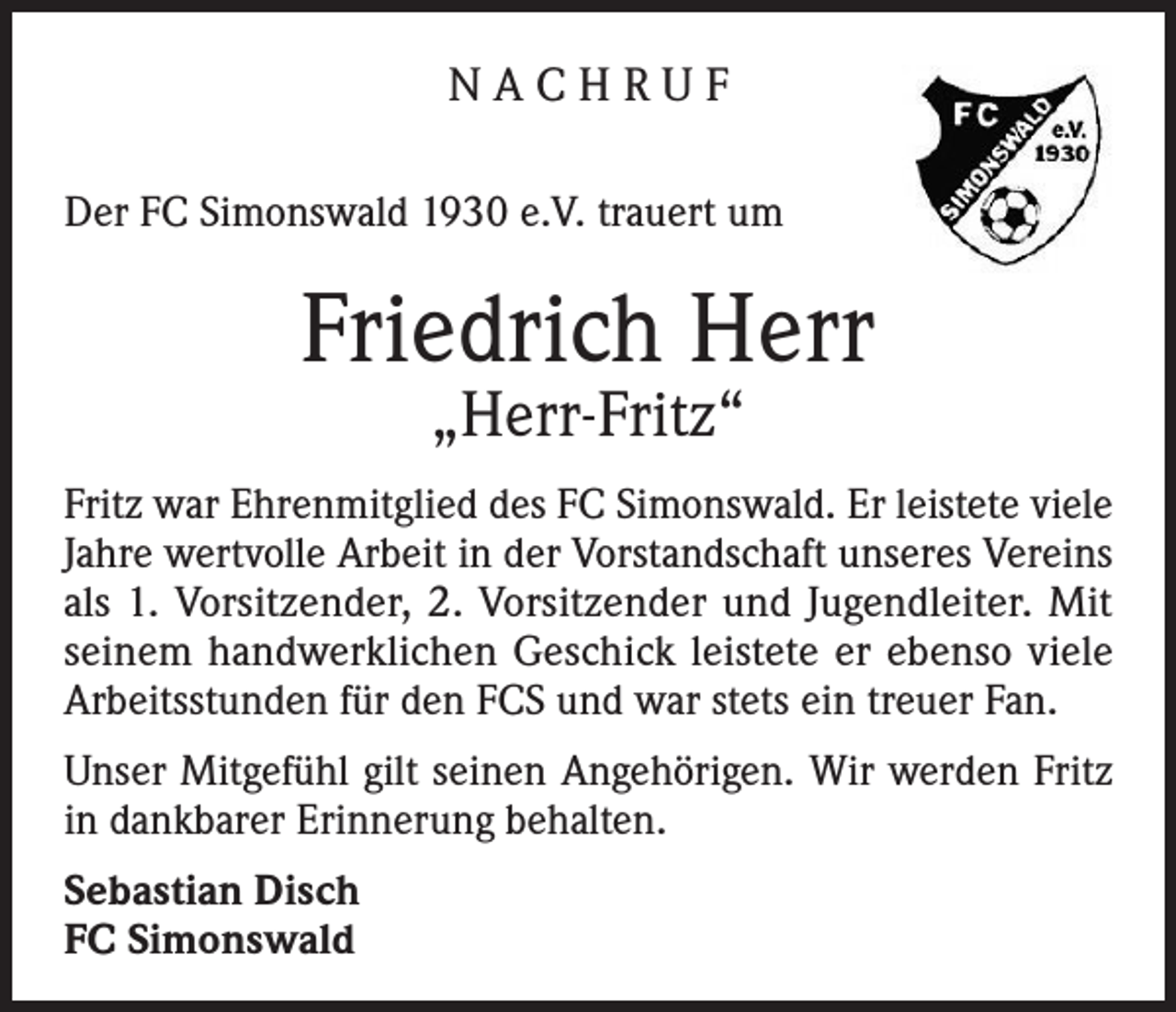 <p>NACHRUF<br />Der FC Simonswald 1930 e.V. trauert um</p><p>Friedrich Herr<br />„Herr-Fritz“</p><p>Fritz war Ehrenmitglied des FC Simonswald. Er leistete viele<br />Jahre wertvolle Arbeit in der Vorstandschaft unseres Vereins<br />als 1. Vorsitzender, 2. Vorsitzender und Jugendleiter. Mit<br />seinem handwerklichen Geschick leistete er ebenso viele<br />Arbeitsstunden für den FCS und war stets ein treuer Fan.<br />Unser Mitgefühl gilt seinen Angehörigen. Wir werden Fritz<br />in dankbarer Erinnerung behalten.<br />Sebastian Disch<br />FC Simonswald</p>