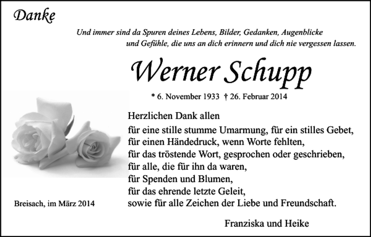 <p>Danke<br />Und immer sind da Spuren deines Lebens, Bilder, Gedanken, Augenblicke<br />und Gefühle, die uns an dich erinnern und dich nie vergessen lassen.</p><p>Werner Schupp<br />* 6. November 1933 † 26. Februar 2014</p><p>Breisach, im März 2014</p><p>Herzlichen Dank allen<br />für eine stille stumme Umarmung, für ein stilles Gebet,<br />für einen Händedruck, wenn Worte fehlten,<br />für das tröstende Wort, gesprochen oder geschrieben,<br />für alle, die für ihn da waren,<br />für Spenden und Blumen,<br />für das ehrende letzte Geleit,<br />sowie für alle Zeichen der Liebe und Freundschaft.<br />Franziska und Heike</p>