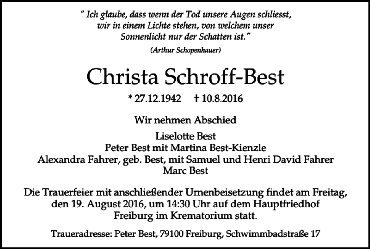 <p>" Ich glaube, dass wenn der Tod unsere Augen schliesst,<br />wir in einem Lichte stehen, von welchem unser<br />Sonnenlicht nur der Schatten ist."<br />(Arthur Schopenhauer)</p><p>Christa Schroff-Best<br />* 27.12.1942</p><p>† 10.8.2016</p><p>Wir nehmen Abschied<br />Liselotte Best<br />Peter Best mit Martina Best-Kienzle<br />Alexandra Fahrer, geb. Best, mit Samuel und Henri David Fahrer<br />Marc Best<br />Die Trauerfeier mit anschließender Urnenbeisetzung findet am Freitag,<br />den 19. August 2016, um 14:30 Uhr auf dem Hauptfriedhof<br />Freiburg im Krematorium statt.<br />Traueradresse: Peter Best, 79100 Freiburg, Schwimmbadstraße 17</p>
