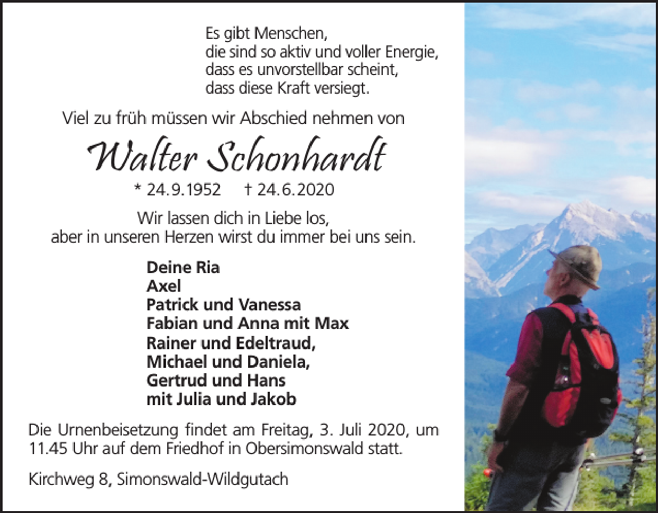 <p>Es gibt Menschen,<br />die sind so aktiv und voller Energie,<br />dass es unvorstellbar scheint,<br />dass diese Kraft versiegt.</p><p>Viel zu früh müssen wir Abschied nehmen von</p><p>Walter Schonhardt<br />* 24.9.1952</p><p>† 24.6.2020</p><p>Wir lassen dich in Liebe los,<br />aber in unseren Herzen wirst du immer bei uns sein.<br />Deine Ria<br />Axel<br />Patrick und Vanessa<br />Fabian und Anna mit Max<br />Rainer und Edeltraud,<br />Michael und Daniela,<br />Gertrud und Hans<br />mit Julia und Jakob<br />Die Urnenbeisetzung findet am Freitag, 3. Juli 2020, um<br />11.45 Uhr auf dem Friedhof in Obersimonswald statt.<br />Kirchweg 8, Simonswald-Wildgutach</p>