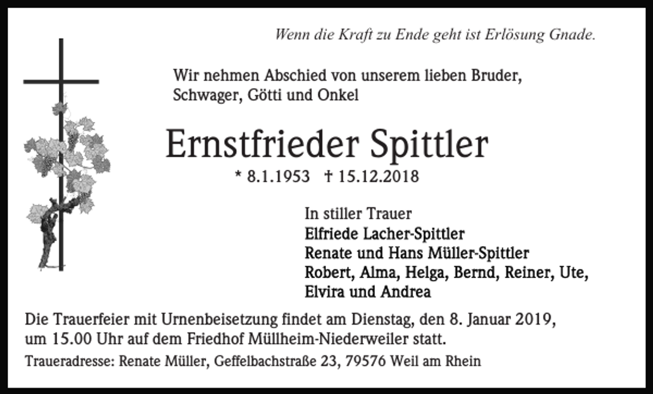 <p>Wenn die Kraft zu Ende geht ist Erlösung Gnade.<br />Wir nehmen Abschied von unserem lieben Bruder,<br />Schwager, Götti und Onkel</p><p>Ernstfrieder Spittler<br />* 8.1.1953 † 15.12.2018<br />In stiller Trauer</p><p>Die Trauerfeier mit Urnenbeisetzung findet am Dienstag, den 8. Januar 2019,<br />um 15.00 Uhr auf dem Friedhof Müllheim-Niederweiler statt.<br />Traueradresse: Renate Müller, Geffelbachstraße 23, 79576 Weil am Rhein</p>
