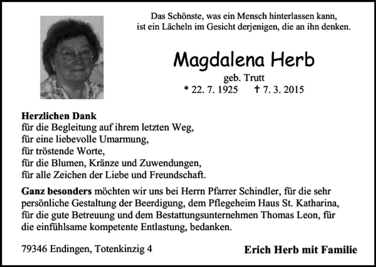 <p>Das Schönste, was ein Mensch hinterlassen kann,<br />ist ein Lächeln im Gesicht derjenigen, die an ihn denken.</p><p>Magdalena Herb<br />geb. Trutt<br />* 22. 7. 1925  7. 3. 2015</p><p>Herzlichen Dank<br />für die Begleitung auf ihrem letzten Weg,<br />für eine liebevolle Umarmung,<br />für tröstende Worte,<br />für die Blumen, Kränze und Zuwendungen,<br />für alle Zeichen der Liebe und Freundschaft.<br />Ganz besonders möchten wir uns bei Herrn Pfarrer Schindler, für die sehr<br />persönliche Gestaltung der Beerdigung, dem Pflegeheim Haus St. Katharina,<br />für die gute Betreuung und dem Bestattungsunternehmen Thomas Leon, für<br />die einfühlsame kompetente Entlastung, bedanken.<br />79346 Endingen, Totenkinzig 4</p><p>Erich Herb mit Familie</p>