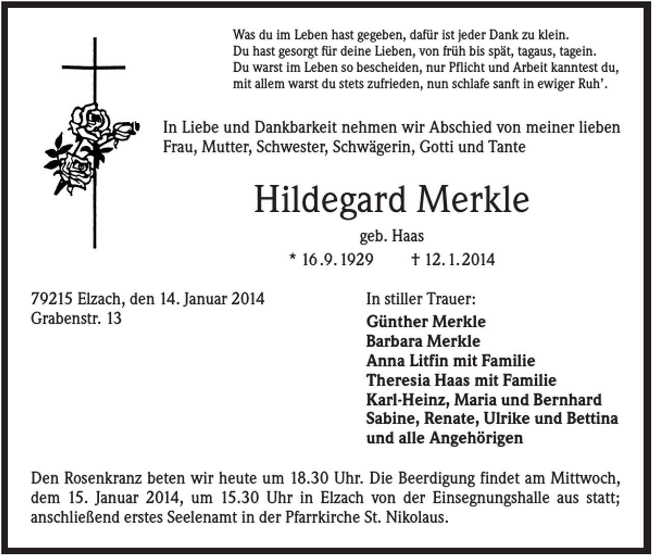 <p>Was du im Leben hast gegeben, dafür ist jeder Dank zu klein.<br />Du hast gesorgt für deine Lieben, von früh bis spät, tagaus, tagein.<br />Du warst im Leben so bescheiden, nur Pflicht und Arbeit kanntest du,<br />mit allem warst du stets zufrieden, nun schlafe sanft in ewiger Ruh’.</p><p>In Liebe und Dankbarkeit nehmen wir Abschied von meiner lieben<br />Frau, Mutter, Schwester, Schwägerin, Gotti und Tante</p><p>Hildegard Merkle<br />geb. Haas<br />* 16 .9. 1929<br />† 12. 1. 2014<br />79215 Elzach, den 14. Januar 2014<br />Grabenstr. 13</p><p>In stiller Trauer:<br />Günther Merkle<br />Barbara Merkle<br />Anna Litfin mit Familie<br />Theresia Haas mit Familie<br />Karl-Heinz, Maria und Bernhard<br />Sabine, Renate, Ulrike und Bettina<br />und alle Angehörigen</p><p>Den Rosenkranz beten wir heute um 18.30 Uhr. Die Beerdigung findet am Mittwoch,<br />dem 15. Januar 2014, um 15.30 Uhr in Elzach von der Einsegnungshalle aus statt;<br />anschließend erstes Seelenamt in der Pfarrkirche St. Nikolaus.</p>