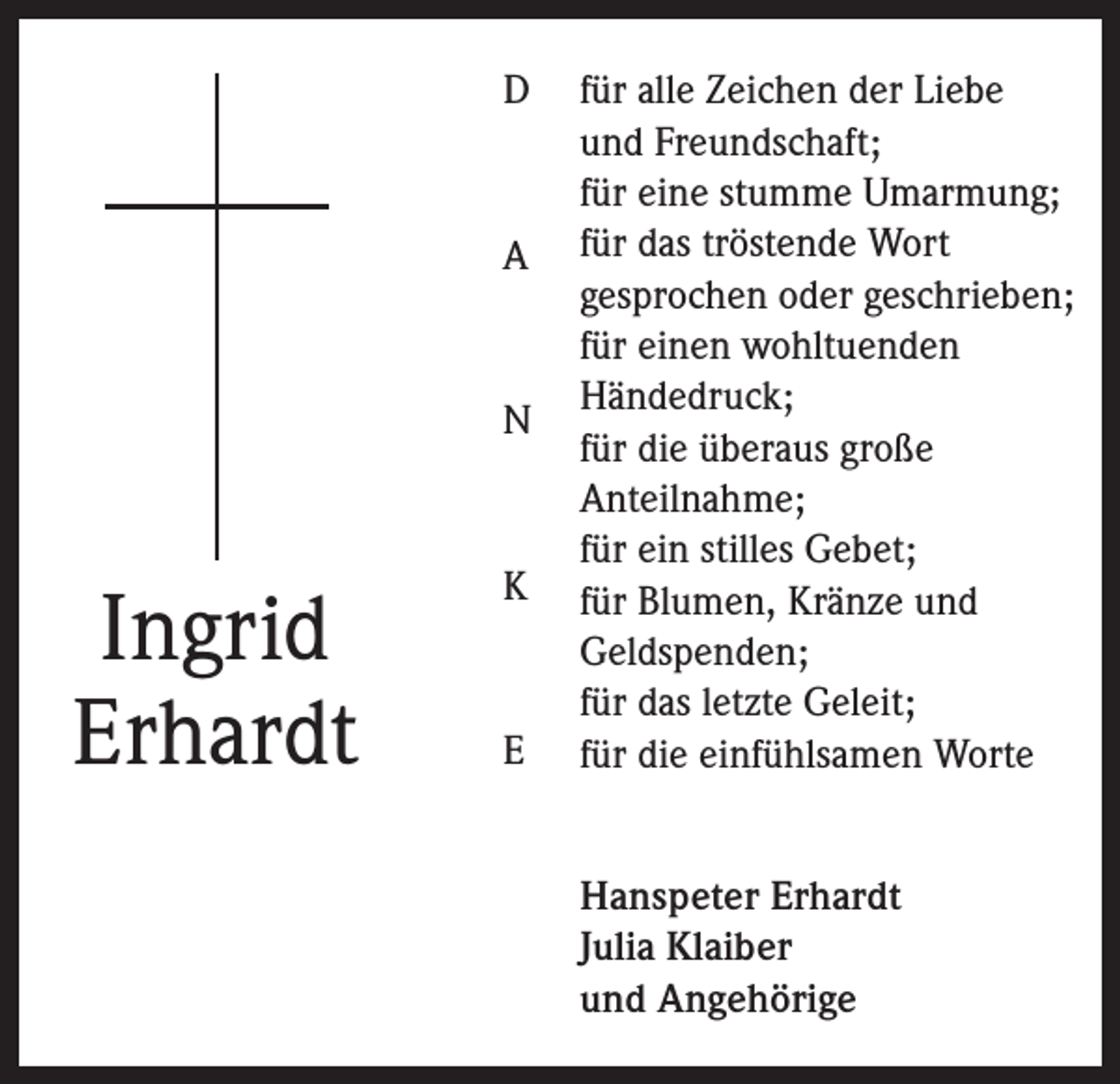 <p>D</p><p>A</p><p>N</p><p>Ingrid<br />Erhardt</p><p>K</p><p>E</p><p>für alle Zeichen der Liebe<br />und Freundschaft;<br />für eine stumme Umarmung;<br />für das tröstende Wort<br />gesprochen oder geschrieben;<br />für einen wohltuenden<br />Händedruck;<br />für die überaus große<br />Anteilnahme;<br />für ein stilles Gebet;<br />für Blumen, Kränze und<br />Geldspenden;<br />für das letzte Geleit;<br />für die einfühlsamen Worte<br />Hanspeter Erhardt<br />Julia Klaiber<br />und Angehörige</p>
