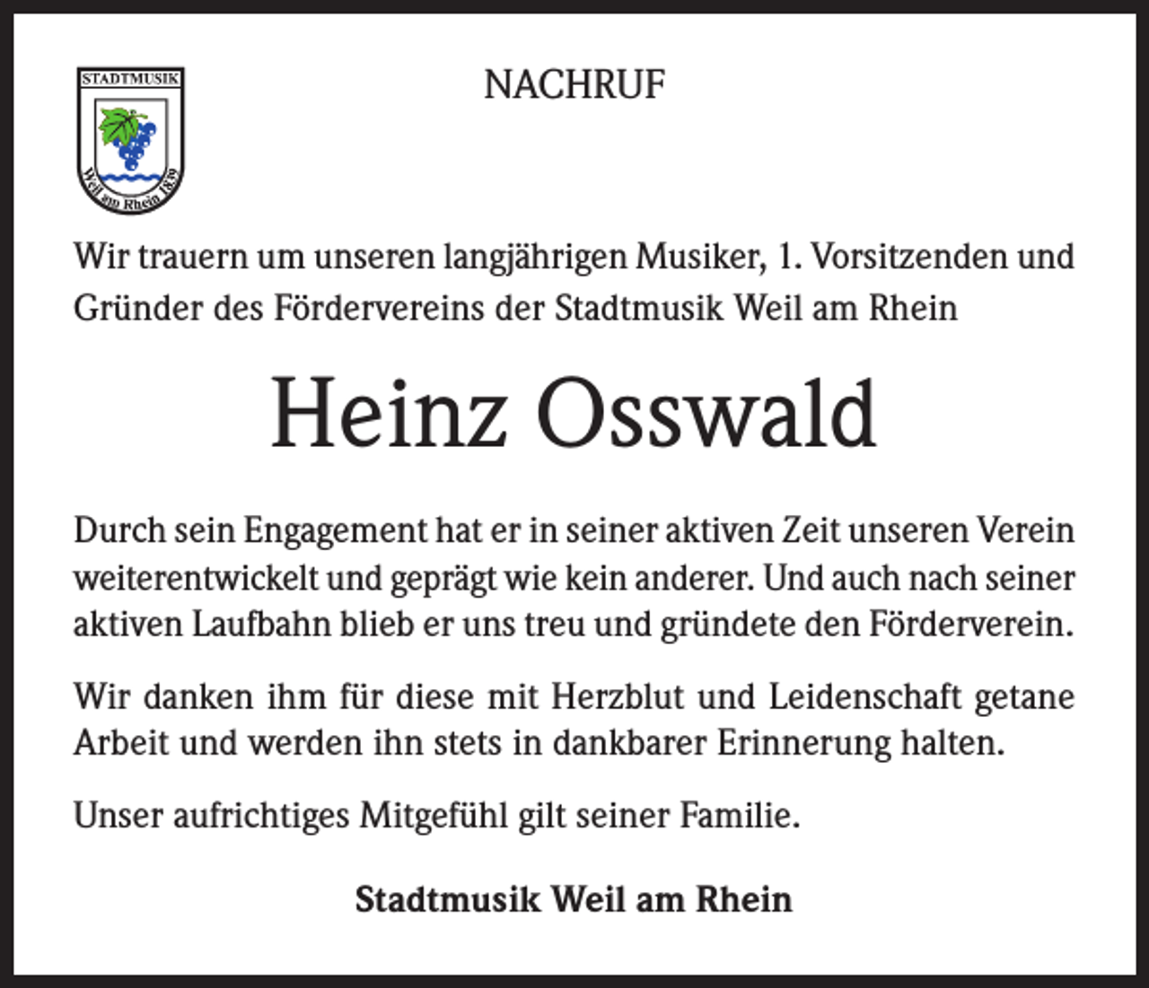 <p>NACHRUF</p><p>Wir trauern um unseren langjährigen Musiker, 1. Vorsitzenden und<br />Gründer des Fördervereins der Stadtmusik Weil am Rhein</p><p>Heinz Osswald<br />Durch sein Engagement hat er in seiner aktiven Zeit unseren Verein<br />weiterentwickelt und geprägt wie kein anderer. Und auch nach seiner<br />aktiven Laufbahn blieb er uns treu und gründete den Förderverein.<br />Wir danken ihm für diese mit Herzblut und Leidenschaft getane<br />Arbeit und werden ihn stets in dankbarer Erinnerung halten.<br />Unser aufrichtiges Mitgefühl gilt seiner Familie.<br />Stadtmusik Weil am Rhein</p>