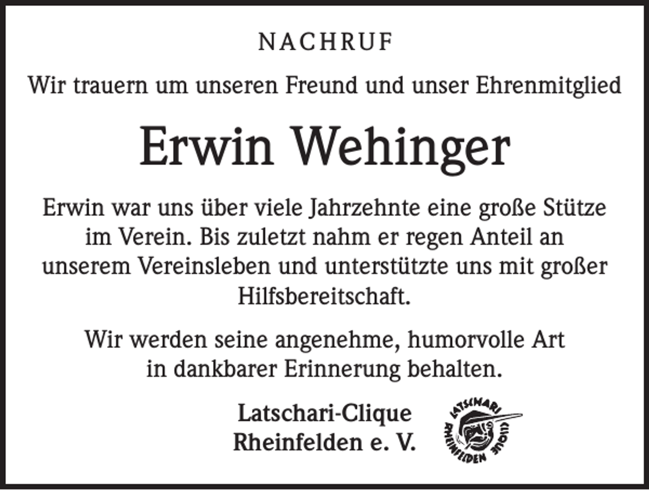 <p>NACHRUF<br />Wir trauern um unseren Freund und unser Ehrenmitglied</p><p>Erwin Wehinger<br />Erwin war uns über viele Jahrzehnte eine große Stütze<br />im Verein. Bis zuletzt nahm er regen Anteil an<br />unserem Vereinsleben und unterstützte uns mit großer<br />Hilfsbereitschaft.<br />Wir werden seine angenehme, humorvolle Art<br />in dankbarer Erinnerung behalten.<br />Latschari-Clique<br />Rheinfelden e. V.</p>