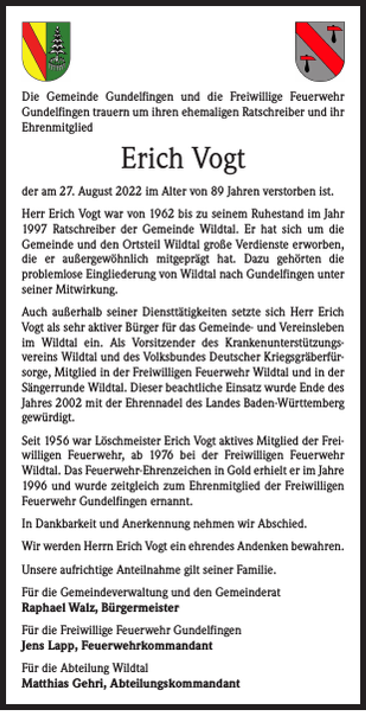 <p>Die Gemeinde Gundelfingen und die Freiwillige Feuerwehr<br />­Gundelfingen trauern um ihren ehemaligen Ratschreiber und ihr<br />Ehrenmitglied</p><p>Erich Vogt<br />der am 27. August 2022 im Alter von 89 Jahren verstorben ist.<br />Herr Erich Vogt war von 1962 bis zu seinem Ruhestand im Jahr<br />1997 Ratschreiber der Gemeinde Wildtal. Er hat sich um die<br />­Gemeinde und den Ortsteil Wildtal große Verdienste erworben,<br />die er außergewöhnlich mitgeprägt hat. Dazu gehörten die<br />­problemlose Eingliederung von Wildtal nach Gundelfingen unter<br />seiner Mitwirkung.<br />Auch außerhalb seiner Diensttätigkeiten setzte sich Herr Erich<br />Vogt als sehr aktiver Bürger für das Gemeinde- und Vereinsleben<br />im Wildtal ein. Als Vorsitzender des Krankenunterstützungs­<br />vereins Wildtal und des Volksbundes Deutscher Kriegsgräberfürsorge, Mitglied in der Freiwilligen Feuerwehr Wildtal und in der<br />Sängerrunde Wildtal. Dieser beachtliche Einsatz wurde Ende des<br />Jahres 2002 mit der Ehrennadel des Landes Baden-Württemberg<br />gewürdigt.<br />Seit 1956 war Löschmeister Erich Vogt aktives Mitglied der Freiwilligen Feuerwehr, ab 1976 bei der Freiwilligen Feuerwehr<br />Wildtal. Das Feuerwehr-Ehrenzeichen in Gold erhielt er im Jahre<br />1996 und wurde zeitgleich zum Ehrenmitglied der Freiwilligen<br />Feuerwehr Gundelfingen ernannt.<br />In Dankbarkeit und Anerkennung nehmen wir Abschied.<br />Wir werden Herrn Erich Vogt ein ehrendes Andenken bewahren.<br />Unsere aufrichtige Anteilnahme gilt seiner Familie.<br />Für die Gemeindeverwaltung und den Gemeinderat<br />Raphael Walz, Bürgermeister<br />Für die Freiwillige Feuerwehr Gundelfingen<br />Jens Lapp, Feuerwehrkommandant<br />Für die Abteilung Wildtal<br />Matthias Gehri, Abteilungskommandant</p>