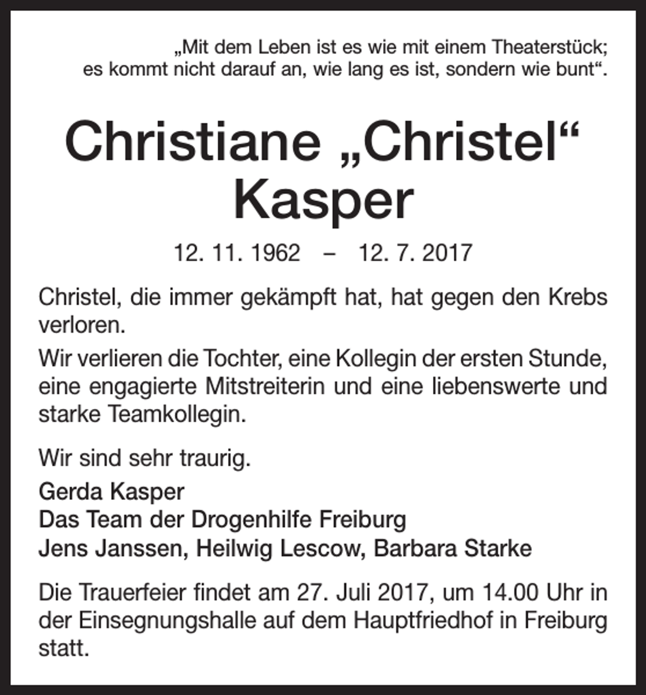 <p>„Mit dem Leben ist es wie mit einem Theaterstück;<br />es kommt nicht darauf an, wie lang es ist, sondern wie bunt“.</p><p>Christiane „Christel“<br />Kasper<br />12. 11. 1962 – 12. 7. 2017<br />Christel, die immer gekämpft hat, hat gegen den Krebs<br />verloren.<br />Wir verlieren die Tochter, eine Kollegin der ersten S<br />­ tunde,<br />eine engagierte Mitstreiterin und eine ­liebenswerte und<br />starke Teamkollegin.<br />Wir sind sehr traurig.<br />Gerda Kasper<br />Das Team der Drogenhilfe Freiburg<br />Jens Janssen, Heilwig Lescow, Barbara Starke<br />Die Trauerfeier findet am 27. Juli 2017, um 14.00 Uhr in<br />der Einsegnungshalle auf dem Hauptfriedhof in ­Freiburg<br />statt.</p>