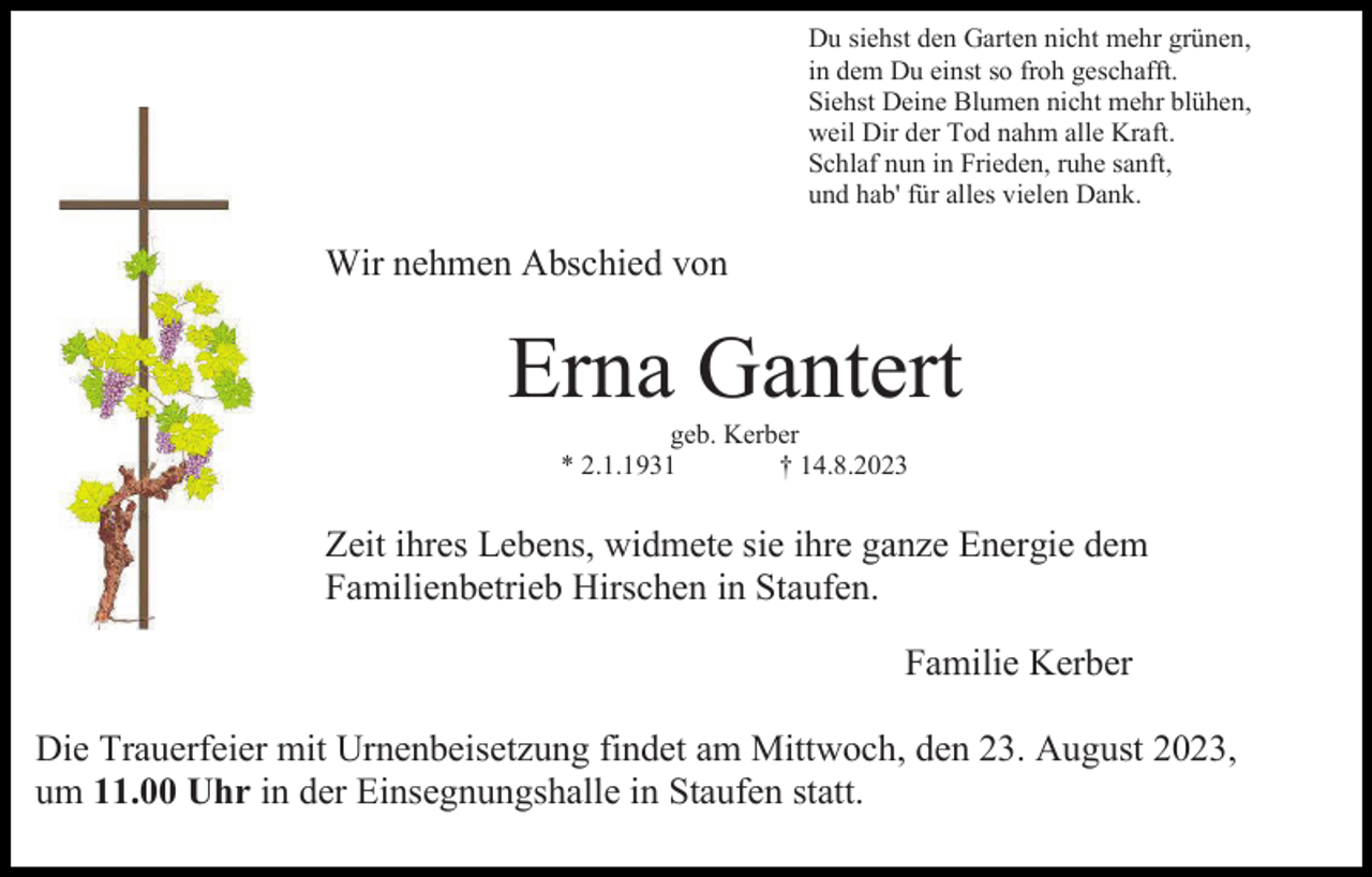 <p>Du siehst den Garten nicht mehr grünen,<br />in dem Du einst so froh geschafft.<br />Siehst Deine Blumen nicht mehr blühen,<br />weil Dir der Tod nahm alle Kraft.<br />Schlaf nun in Frieden, ruhe sanft,<br />und hab' für alles vielen Dank.</p><p>Wir nehmen Abschied von</p><p>Erna Gantert<br />geb. Kerber<br />* 2.1.1931<br />† 14.8.2023</p><p>Zeit ihres Lebens, widmete sie ihre ganze Energie dem<br />Familienbetrieb Hirschen in Staufen.<br />Familie Kerber<br />Die Trauerfeier mit Urnenbeisetzung findet am Mittwoch, den 23. August 2023,<br />um 11.00 Uhr in der Einsegnungshalle in Staufen statt.</p>