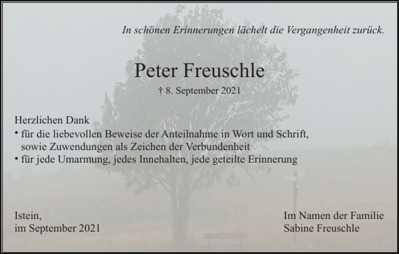 <p>In schönen Erinnerungen lächelt die Vergangenheit zurück.</p><p>Peter Freuschle<br />† 8. September 2021</p><p>Herzlichen Dank<br />• für die liebevollen Beweise der Anteilnahme in Wort und Schrift,<br />sowie Zuwendungen als Zeichen der Verbundenheit<br />• für jede Umarmung, jedes Innehalten, jede geteilte Erinnerung</p><p>Istein,<br />im September 2021</p><p>Im Namen der Familie<br />Sabine Freuschle</p>