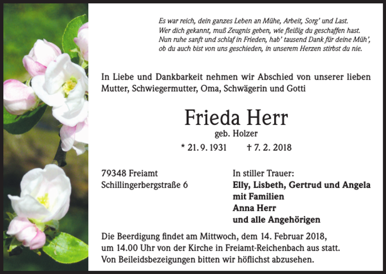 <p>Es war reich, dein ganzes Leben an Mühe, Arbeit, Sorg’ und Last.<br />Wer dich gekannt, muß Zeugnis geben, wie fleißig du geschaffen hast.<br />Nun ruhe sanft und schlaf in Frieden, hab’ tausend Dank für deine Müh’,<br />ob du auch bist von uns geschieden, in unserem Herzen stirbst du nie.</p><p>In Liebe und Dankbarkeit nehmen wir Abschied von unserer lieben<br />Mutter, Schwiegermutter, Oma, Schwägerin und Gotti</p><p>Frieda<br />Herr<br />geb. Holzer<br />* 21. 9. 1931<br />79348 Freiamt<br />Schillingerbergstraße 6</p><p>† 7. 2. 2018<br />In stiller Trauer:<br />Elly, Lisbeth, Gertrud und Angela<br />mit Familien<br />Anna Herr<br />und alle Angehörigen</p><p>Die Beerdigung findet am Mittwoch, dem 14. Februar 2018,<br />um 14.00 Uhr von der Kirche in Freiamt-Reichenbach aus statt.<br />Von Beileidsbezeigungen bitten wir höflichst abzusehen.</p>