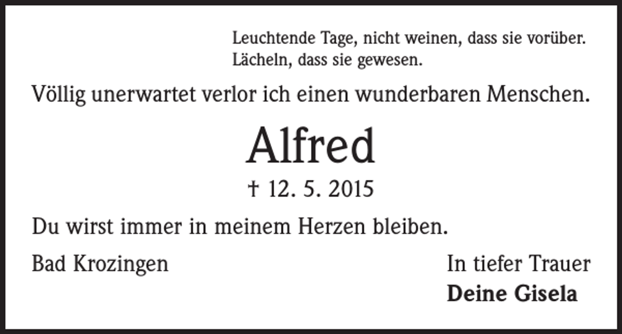 <p>Leuchtende Tage, nicht weinen, dass sie vorüber.<br />Lächeln, dass sie gewesen.</p><p>Völlig unerwartet verlor ich einen wunderbaren Menschen.</p><p>Alfred<br />† 12. 5. 2015</p><p>Du wirst immer in meinem Herzen bleiben.<br />Bad Krozingen</p><p>In tiefer Trauer<br />Deine Gisela</p>
