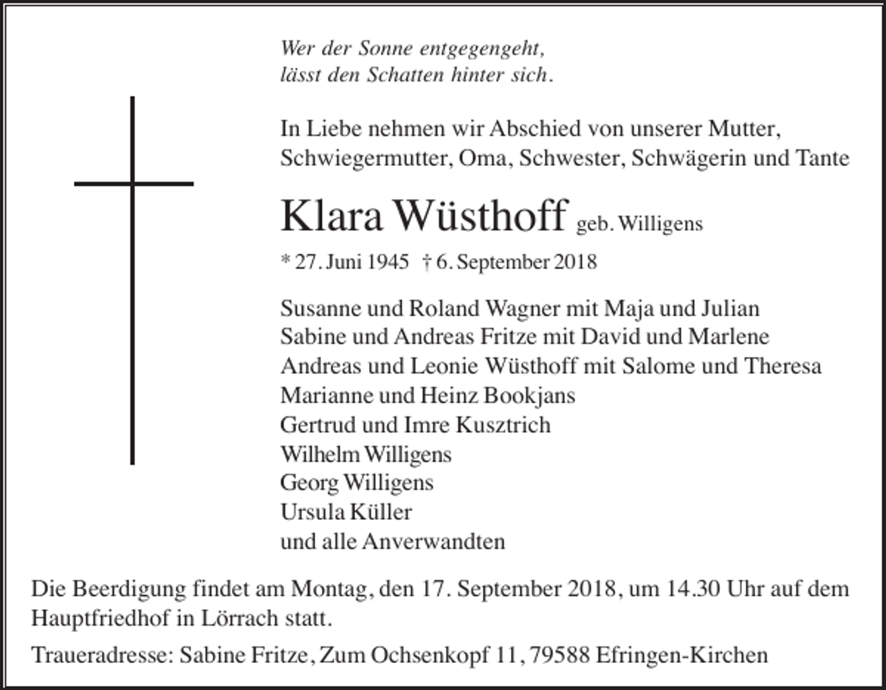 <p>Wer der Sonne entgegengeht,<br />lässt den Schatten hinter sich.</p><p>In Liebe nehmen wir Abschied von unserer Mutter,<br />Schwiegermutter, Oma, Schwester, Schwägerin und Tante</p><p>Klara Wüsthoff geb. Willigens<br />* 27. Juni 1945 † 6. September 2018</p><p>Susanne und Roland Wagner mit Maja und Julian<br />Sabine und Andreas Fritze mit David und Marlene<br />Andreas und Leonie Wüsthoff mit Salome und Theresa<br />Marianne und Heinz Bookjans<br />Gertrud und Imre Kusztrich<br />Wilhelm Willigens<br />Georg Willigens<br />Ursula Küller<br />und alle Anverwandten<br />Die Beerdigung findet am Montag, den 17. September 2018, um 14.30 Uhr auf dem<br />Hauptfriedhof in Lörrach statt.<br />Traueradresse: Sabine Fritze, Zum Ochsenkopf 11, 79588 Efringen-Kirchen</p>