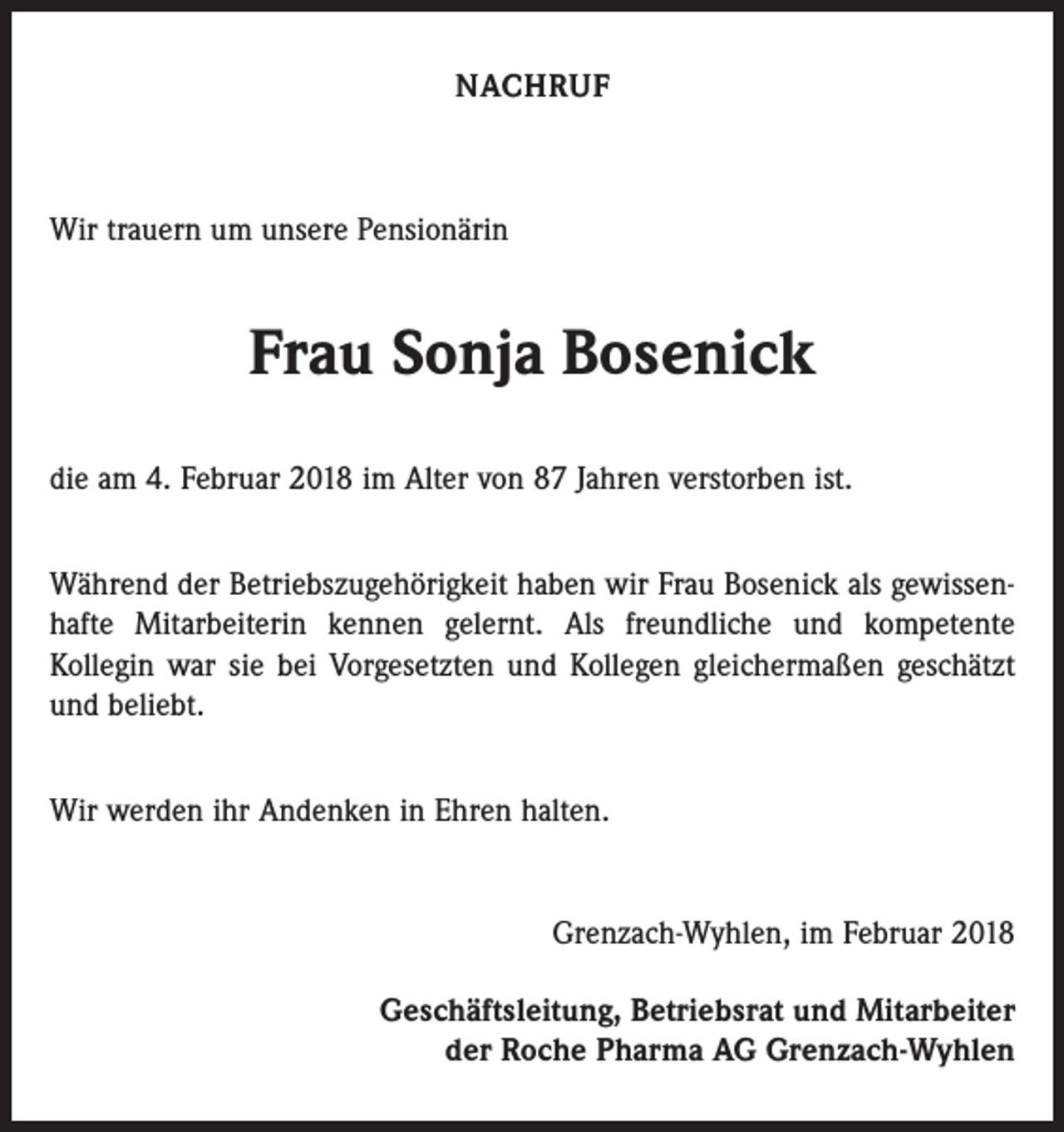 <p>NACHRUF</p><p>Wir trauern um unsere Pensionärin</p><p>Frau Sonja Bosenick<br />die am 4. Februar 2018 im Alter von 87 Jahren verstorben ist.<br />Während der Betriebszugehörigkeit haben wir Frau Bosenick als gewissenhafte Mitarbeiterin kennen gelernt. Als freundliche und kompetente<br />­Kollegin war sie bei Vorgesetzten und Kollegen gleichermaßen geschätzt<br />und beliebt.<br />Wir werden ihr Andenken in Ehren halten.</p><p>Grenzach-Wyhlen, im Februar 2018<br />Geschäftsleitung, Betriebsrat und Mitarbeiter<br />der Roche Pharma AG Grenzach-Wyhlen</p>