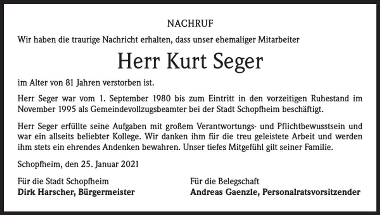 <p>NACHRUF<br />Wir haben die traurige Nachricht erhalten, dass unser ehemaliger Mitarbeiter</p><p>Herr Kurt Seger<br />im Alter von 81 Jahren verstorben ist.<br />Herr Seger war vom 1. September 1980 bis zum Eintritt in den vorzeitigen Ruhestand im<br />November 1995 als Gemeindevollzugsbeamter bei der Stadt Schopfheim beschäftigt.<br />Herr Seger erfüllte seine Aufgaben mit großem Verantwortungs- und Pflichtbewusstsein und<br />war ein allseits beliebter Kollege. Wir danken ihm für die treu geleistete Arbeit und werden<br />ihm stets ein ehrendes Andenken bewahren. Unser tiefes Mitgefühl gilt seiner Familie.<br />Schopfheim, den 25. Januar 2021<br />Für die Stadt Schopfheim<br />Dirk Harscher, Bürgermeister</p><p>Für die Belegschaft<br />Andreas Gaenzle, Personalratsvorsitzender</p>