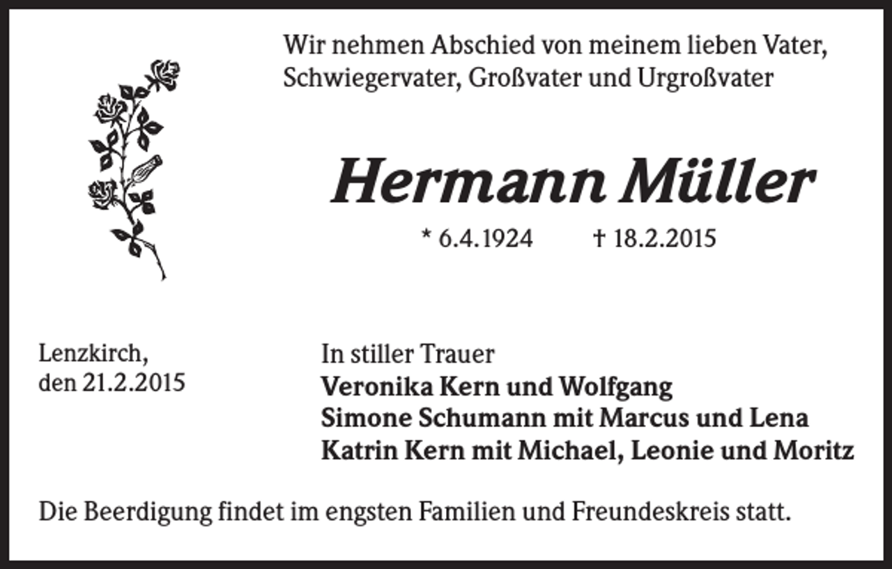 <p>Wir nehmen Abschied von meinem lieben Vater,<br />Schwiegervater, Großvater und Urgroßvater</p><p>Hermann Müller<br />* 6.4.1924</p><p>Lenzkirch,<br />den 21.2.2015</p><p>† 18.2.2015</p><p>In stiller Trauer<br />Veronika Kern und Wolfgang<br />Simone Schumann mit Marcus und Lena<br />Katrin Kern mit Michael, Leonie und Moritz</p><p>Die Beerdigung findet im engsten Familien und Freundeskreis statt.</p>