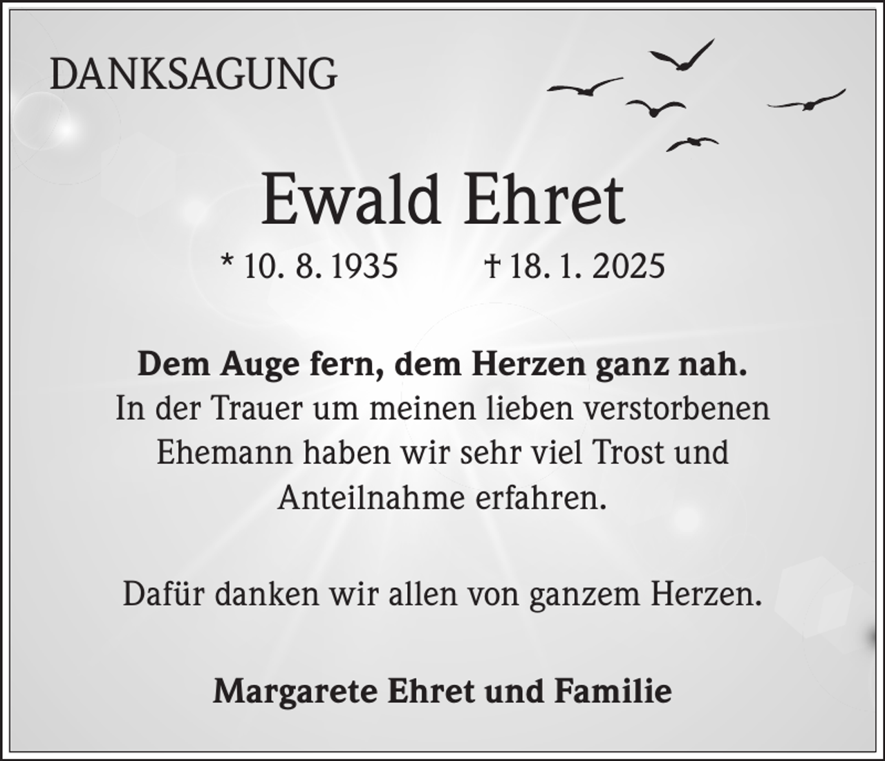 <p>DANKSAGUNG</p><p>Ewald Ehret<br />* 10. 8. 1935</p><p>† 18. 1. 2025</p><p>Dem Auge fern, dem Herzen ganz nah.<br />In der Trauer um meinen lieben verstorbenen<br />Ehemann haben wir sehr viel Trost und<br />Anteilnahme erfahren.<br />Dafür danken wir allen von ganzem Herzen.<br />Margarete Ehret und Familie</p>
